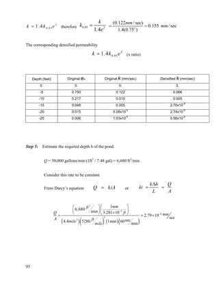 95
2
0.851.4k k e= therefore 0.85 2
1.4
k
k
e
= 2
(0.122 /sec)
0.155 /sec
1.4(0.75 )
mm
mm= =
The corresponding densified permeability
2
0.851.4k k e= (x ratio)
Depth (feet) Original eo Original k (mm/sec) Densified k (mm/sec)
0. 0. 0. 0.
-5 0.750 0.122 0.066
-10 0.217 0.010 0.005
-15 0.048 0.005 2.76x10-4
-20 0.015 5.08x10-5
2.74x10-5
-25 0.006 1.03x10-5
0.56x10-5
Step 5: Estimate the required depth h of the pond.
Q = 50,000 gallons/min (1ft3
/ 7.48 gal) = 6,680 ft3
/min.
Consider this rate to be constant.
From Darcy’s equation Q kiA= or
k h Q
ki
L A
Δ
= =
( )( ) ( )( )
3
3
4
2
2
1
6,680
min 3.281 10
2.79 10
sec
sec4.4 5280 1min 60
min
mmft
ftQ mm
A ftmile
mile
−
−
⎛ ⎞⎛ ⎞
⎜ ⎟⎜ ⎟×⎝ ⎠⎝ ⎠= = ×
 