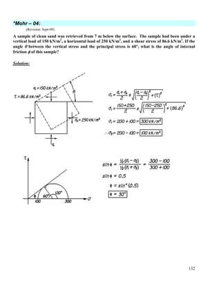 132
*Mohr – 04:
(Revision: Sept-09)
A sample of clean sand was retrieved from 7 m below the surface. The sample had been under a
vertical load of 150 kN/m2
, a horizontal load of 250 kN/m2
, and a shear stress of 86.6 kN/m2
. If the
angle θ between the vertical stress and the principal stress is 60°, what is the angle of internal
friction φ of this sample?
Solution:
 