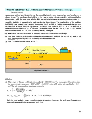 196
**Plastic Settlement-17: Lead time required for consolidation of surcharge.
(Revision: Aug-08)
A common method used to accelerate the consolidation of a clay stratum is a sand surcharge, as
shown below. The surcharge load will force the clay to attain a large part of its settlement before
the structure with the same load is built. This method minimizes the settlement of the structure.
An office building is planned to be built on the site shown below. The total weight of the building
is 136,000 kips, spread over a square foundation 200 ft by 200 ft. Field tests showed that the clay
stratum has a liquid limit of 28 percent, an initial void ratio of 0.95, a γ = 130 pcf and a
consolidation coefficient of 10-3
in2
/second. The sand stratum has a CC = 0.01, a γ = 125 pcf and an
initial void ratio of 0.70. The sand surcharge has a γ = 115 pcf.
(d) Determine the total settlement at mid-clay under the center of the surcharge.
(e) The time required to attain 60% consolidation of the clay stratum (i.e. TV = 0.30). This is the
lead time required to place the surcharge before construction.
(f) The SPT in the sand stratum is N = 15.
Solution:
(a) The weight of the new building is estimated at Q = 136,000 kips. The surcharge will have to weigh
the same, spread over an area = 200’ x 200’ = 40,000 ft2
, using a fill with a unit weight of γ = 115
pcf. The unit pressure of the surcharge γsurcharge is,
2
3
136,000
3.4
40,000
, 115 ( ) 3.4 30
sur
sur sur
Q kips
q ksf
A ft
lb
but q h h ksf h feet high
ft
γ
= = =
= = = ∴ =
Both the sand and clay strata contribute to the settlement. However, the settlement from the clay
stratum is a consolidation settlement, such that,
WT
h ft
Sand Surcharge
(Area = 200’ x 200’)
15 ft
30 ft Sand
Clay
Impermeable rock
20 ft
 