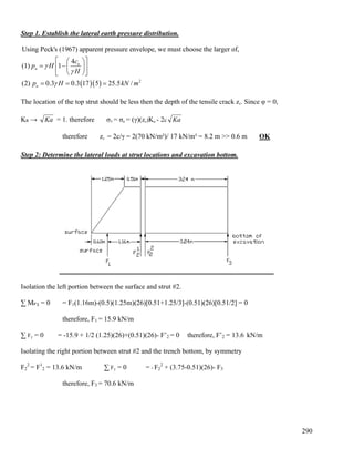 290
Step 1. Establish the lateral earth pressure distribution.
( )( ) 2
Using Peck's (1967) apparent pressure envelope, we must choose the larger of,
4
(1) 1
(2) 0.3 0.3 17 5 25.5 /
u
a
a
c
p H
H
p H kN m
γ
γ
γ
⎡ ⎤⎛ ⎞
= −⎢ ⎥⎜ ⎟
⎝ ⎠⎣ ⎦
= = =
The location of the top strut should be less then the depth of the tensile crack zc. Since φ = 0,
Ka → Ka = 1. therefore σ3 = σa = (γ)(zc)Ka - 2c Ka
therefore zc = 2c/γ = 2(70 kN/m²)/ 17 kN/m³ = 8.2 m >> 0.6 m OK
Step 2: Determine the lateral loads at strut locations and excavation bottom.
Isolation the left portion between the surface and strut #2.
∑ MF’2 = 0 = F1(1.16m)-(0.5)(1.25m)(26)[0.51+1.25/3]-(0.51)(26)[0.51/2] = 0
therefore, F1 = 15.9 kN/m
∑ Fy = 0 = -15.9 + 1/2 (1.25)(26)+(0.51)(26)- F’2 = 0 therefore, F’2 = 13.6 kN/m
Isolating the right portion between strut #2 and the trench bottom, by symmetry
F2
2
= F1
2 = 13.6 kN/m ∑ Fy = 0 = - F2
2
+ (3.75-0.51)(26)- F3
therefore, F3 = 70.6 kN/m
 
