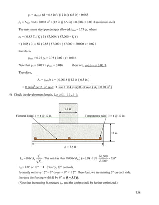 338
ρ1 = As(1) / bd = 6.6 in2
/ (12 in )( 6.5 in) = 0.085
ρ2 = As(2) / bd = 0.003 in2
/ (12 in )( 6.5 in) = 0.0004 < 0.0018 minimum steel
The maximum steel percentages allowed ρmax = 0.75 ρb, where
ρb = ( 0.85 f’c / fy ) β ( 87,000 / ( 87,000 + fy ) )
= ( 0.85 ( 3 ) / 60 ) 0.85 ( 87,000 / ( 87,000 + 60,000 ) = 0.021
therefore,
ρmax = 0.75 ρb = 0.75 ( 0.021 ) = 0.016
Note that ρ1 = 0.085 > ρmax = 0.016 therefore, use ρmin = 0.0018
Therefore,
As = ρmin b d = ( 0.0018 )( 12 in )( 6.5 in )
= 0.14 in2
per ft. of wall use 1 # 4 every ft. of wall ( As = 0.20 in2
)
4) Check the development length, Ld ( ACI 12.2 ):
8.8"
3000
60,000
0.200.04fd0.0004thanlessnot(But
f'
f
A0.04L yb
c
y
bd =⋅⋅== )
Ld = 8.8” or 12” Clearly, 12” controls.
Presently we have 12” – 3” cover = 9” < 12”. Therefore, we are missing 3” on each side.
Increase the footing width B by 6” to B = 3.5 ft.
(Note that increasing B, reduces qo, and the design could be further optimized.)
 