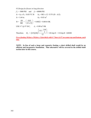 343
#3 Design for flexure in long direction
f’C = 3000 PSI and fY = 60000 PSI
A = AS x FY / 0.85 F’C B AS = MU x 12 / F FY (D – A/2)
A = 1.64 in. AS = 0.83 in2
AS 0.83
R = = = 0.0022 > 0.0018 OK
BD 12 x 32
⎛ ⎞
⎜ ⎟
⎝ ⎠
USE # 7 @ 8” O/C, As = 0.90 in2
OK
Therefore; ( )( )
1.64
132 -
2
= 0.9 60 = 126 kip-ft > 116 kip-ft GOOD
12
UM
⎛ ⎞
⎜ ⎟
⎝ ⎠
Use a footing 10 feet x 50 feet x 3 feet thick with # 7 bars @ 8” on-center top and bottom, each
way.
NOTE: In lieu of such a large and expensive footing, a short drilled shaft would be an
efficient and inexpensive foundation. That alternative will be covered in the drilled shaft
section later in this course.
 