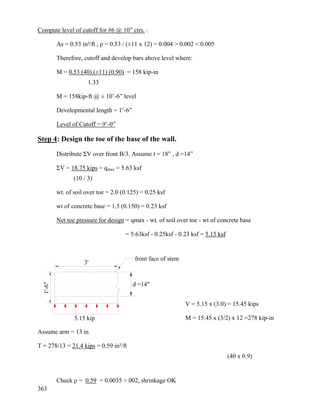 363
Compute level of cutoff for #6 @ 10” ctrs. :
As = 0.53 in²/ft ; ρ = 0.53 / (±11 x 12) = 0.004 > 0.002 < 0.005
Therefore, cutoff and develop bars above level where:
M = 0.53 (40) (±11) (0.90) = 158 kip-in
1.33
M = 158kip-ft @ ± 10’-6” level
Developmental length = 1’-6”
Level of Cutoff = 9’-0”
Step 4: Design the toe of the base of the wall.
Distribute ΣV over front B/3. Assume t = 18” , d =14”
ΣV = 18.75 kips = qmax = 5.63 ksf
(10 / 3)
wt. of soil over toe = 2.0 (0.125) = 0.25 ksf
wt of concrete base = 1.5 (0.150) = 0.23 ksf
Net toe pressure for design = qmax - wt. of soil over toe - wt of concrete base
= 5.63ksf - 0.25ksf - 0.23 ksf = 5.15 ksf
V = 5.15 x (3.0) = 15.45 kips
M = 15.45 x (3/2) x 12 =278 kip-in
Assume arm = 13 in
T = 278/13 = 21.4 kips = 0.59 in²/ft
(40 x 0.9)
Check ρ = 0.59 = 0.0035 > 002, shrinkage OK
5.15 kip
1'-6"
3'
d =14"
front face of stem
 