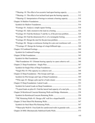 viii
**Bearing–10: The effect of an eccentric load upon bearing capacity. ...................... 311
**Bearing–11: The effect of an inclined load upon the bearing capacity................... 312
**Bearing-12: Interpretation of borings to estimate a bearing capacity. .................... 314
Chapter 18 Shallow Foundations.................................................................................... 316
Symbols for Shallow Foundations............................................................................... 316
*Footings–01: Analyze a simple square footing. ........................................................ 318
*Footings–02: Add a moment to the load on a footing............................................... 322
*Footings–03: Find the thickness T and the As of the previous problem.................... 324
*Footings–04: Find the dimensions B x L of a rectangular footing............................ 329
*Footings–05: Design the steel for the previous problem........................................... 331
*Footings–06: Design a continuous footing for a pre-cast warehouse wall............... 335
**Footings–07: Design the footings of a large billboard sign..................................... 340
Chapter 19 Combined Footings ...................................................................................... 344
Symbols for Combined Footings................................................................................. 344
Chapter 20 Mat Foundations........................................................................................... 345
Symbols for Mat Foundations ..................................................................................... 345
*Mat Foundations–01: Ultimate bearing capacity in a pure cohesive soil.................. 346
Chapter 21 Deep Foundations - Single Piles .................................................................. 347
Symbols for Single Piles of Deep Foundations........................................................... 347
*Single-Pile–01: Pile capacity in a cohesive soil........................................................ 348
Chapter 22 Deep Foundations - Pile Groups and Caps................................................... 349
Symbols for Pile Groups and Caps of Deep Foundations ........................................... 349
**Pile-caps–01: Design a pile cap for a 9-pile cluster. ............................................... 350
Chapter 23 Deep Foundations: Lateral Loads ................................................................ 353
Symbols for Lateral Loads on Deep Foundations ....................................................... 353
**Lateral loads on piles-01: Find the lateral load capacity of a steel pile................... 354
Chapter 24 Reinforced Concrete Retaining Walls and Bridge Abutments..................... 358
Symbols for Reinforced Concrete Retaining Walls .................................................... 358
**RC Retaining Walls–01: Design a RC wall for a sloped backfill. .......................... 359
Chapter 25 Steel Sheet Pile Retaining Walls.................................................................. 367
Symbols for Steel Sheet Pile Retaining Walls............................................................. 367
**Sheet-pile Wall-01: Free-Earth for cantilevered walls in granular soils. ................ 368
Chapter 26 MSE (Mechanically Stabilized Earth) Walls ............................................... 373
 