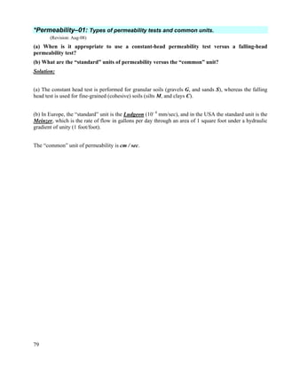 79
*Permeability–01: Types of permeability tests and common units.
(Revision: Aug-08)
(a) When is it appropriate to use a constant-head permeability test versus a falling-head
permeability test?
(b) What are the “standard” units of permeability versus the “common” unit?
Solution:
(a) The constant head test is performed for granular soils (gravels G, and sands S), whereas the falling
head test is used for fine-grained (cohesive) soils (silts M, and clays C).
(b) In Europe, the “standard” unit is the Ludgeon (10- 4
mm/sec), and in the USA the standard unit is the
Meinzer, which is the rate of flow in gallons per day through an area of 1 square foot under a hydraulic
gradient of unity (1 foot/foot).
The “common” unit of permeability is cm / sec.
 