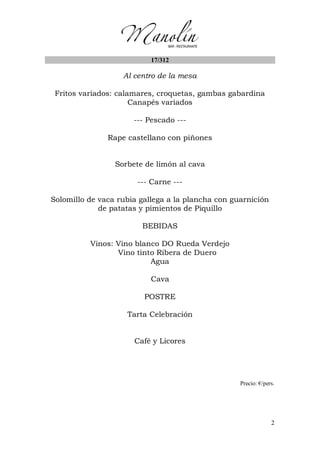 2
17/312
Al centro de la mesa
Fritos variados: calamares, croquetas, gambas gabardina
Canapés variados
--- Pescado ---
Rape castellano con piñones
Sorbete de limón al cava
--- Carne ---
Solomillo de vaca rubia gallega a la plancha con guarnición
de patatas y pimientos de Piquillo
BEBIDAS
Vinos: Vino blanco DO Rueda Verdejo
Vino tinto Ribera de Duero
Agua
Cava
POSTRE
Tarta Celebración
Café y Licores
Precio: €/pers.
 