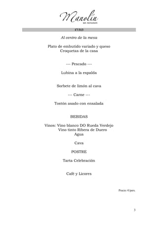 3
17/313
Al centro de la mesa
Plato de embutido variado y queso
Croquetas de la casa
--- Pescado ---
Lubina a la espalda
Sorbete de limón al cava
--- Carne ---
Tostón asado con ensalada
BEBIDAS
Vinos: Vino blanco DO Rueda Verdejo
Vino tinto Ribera de Duero
Agua
Cava
POSTRE
Tarta Celebración
Café y Licores
Precio: €/pers.
 