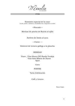 6
17/316
Entremés especial de la casa:
Lacón, jamón, calamares, ensaladilla rusa, langostinos cocidos
--Pescado---
Merluza de pincho de Burela al ajillo
Sorbete de limón al cava
---Carne ---
Entrecot de ternera gallega a la plancha
BEBIDAS
Vinos , Vino blanco DO Rueda Verdejo
Vino tinto Ribera de Duero
Agua
Cava
POSTRE
Tarta Celebración
Café y Licores
Precio: €/pers.
 