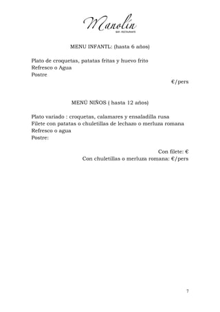 7
MENU INFANTL: (hasta 6 años)
Plato de croquetas, patatas fritas y huevo frito
Refresco o Agua
Postre
€/pers
MENÚ NIÑOS ( hasta 12 años)
Plato variado : croquetas, calamares y ensaladilla rusa
Filete con patatas o chuletillas de lechazo o merluza romana
Refresco o agua
Postre:
Con filete: €
Con chuletillas o merluza romana: €/pers
 