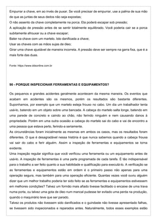 Empurrar a chave, em ao invés de puxar. Se você precisar de empurrar, use a palma de sua mão
de que as juntas de seus dedos não seja expostas;
O não assento da chave completamente na porca. Ela poderá escapar sob pressão;
A aplicação de pressão antes de se sentir totalmente equilibrado. Você poderia cair se a porca
subitamente afrouxar ou a chave escapar;
Bater na chave com um martelo. Isto danificada a chave;
Usar as chaves com as mãos sujas de óleo;
Girar uma chave ajustável de maneira incorreta. A pressão deve ser sempre na garra fixa, que é a
mais forte das duas.
Fonte: https://www.ddsonline.com.br
90 - PORQUE INSPECIONAR FERRAMENTAS E EQUIPAMENTOS?
Os pequenos e grandes acidentes geralmente acontecem da mesma maneira. Os eventos que
acabam em acidentes são os mesmos, porém os resultados são bastante diferentes.
Suponhamos, por exemplo que um martelo esteja frouxo no cabo. Um dia um trabalhador tenta
usá-lo, batendo em um objeto sobre uma bancada. A cabeça do martelo salta longe, batendo em
uma parede de concreto e caindo ao chão, não ferindo ninguém e nem causando danos à
propriedade. Porém em uma outra ocasião a cabeça do martelo sai do cabo e vai de encontro a
uma pessoa que estava perto, ferindo-a seriamente.
As circunstâncias foram inicialmente as mesmas em ambos os casos, mas os resultados foram
diferentes. O que é desagradável nessa história é que nunca sabemos quando a cabeça frouxa
vai sair do cabo e ferir alguém. Assim a inspeção de ferramentas e equipamentos se torna
evidente.
Uma inspeção regular significa que você verificou uma ferramenta ou um equipamento antes de
usá-lo. A inspeção de ferramentas é uma parte programada de cada tarefa. É tão indispensável
para o trabalho a ser feito quanto a sua habilidade e qualificação para executá-lo. A verificação se
as ferramentas e equipamentos estão em ordem é o primeiro passo não apenas para uma
operação segura, mas também para uma operação eficiente. Quantas vezes você ouviu alguém
dizer que um melhor trabalho poderia ter sido feito se as ferramentas e equipamentos estivessem
em melhores condições? Talvez um formão mais afiado tivesse facilitado o encaixe de uma trava
numa porta, ou talvez uma gota de óleo num mancal pudesse ter evitado uma perda na produção,
quando o maquinário teve que ser parado.
Talvez os produtos não tivessem sido danificados e o guindaste não tivesse apresentado falhas,
se tivessem sido inspecionados e reparados antes. Naturalmente, todos esses exemplos estão
 