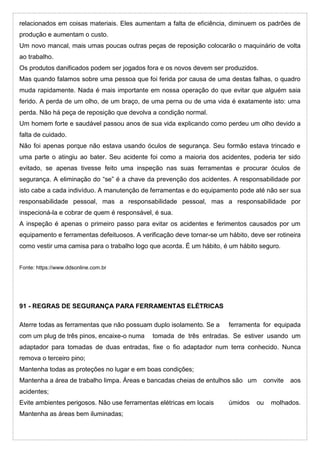 relacionados em coisas materiais. Eles aumentam a falta de eficiência, diminuem os padrões de
produção e aumentam o custo.
Um novo mancal, mais umas poucas outras peças de reposição colocarão o maquinário de volta
ao trabalho.
Os produtos danificados podem ser jogados fora e os novos devem ser produzidos.
Mas quando falamos sobre uma pessoa que foi ferida por causa de uma destas falhas, o quadro
muda rapidamente. Nada é mais importante em nossa operação do que evitar que alguém saia
ferido. A perda de um olho, de um braço, de uma perna ou de uma vida é exatamente isto: uma
perda. Não há peça de reposição que devolva a condição normal.
Um homem forte e saudável passou anos de sua vida explicando como perdeu um olho devido a
falta de cuidado.
Não foi apenas porque não estava usando óculos de segurança. Seu formão estava trincado e
uma parte o atingiu ao bater. Seu acidente foi como a maioria dos acidentes, poderia ter sido
evitado, se apenas tivesse feito uma inspeção nas suas ferramentas e procurar óculos de
segurança. A eliminação do “se” é a chave da prevenção dos acidentes. A responsabilidade por
isto cabe a cada indivíduo. A manutenção de ferramentas e do equipamento pode até não ser sua
responsabilidade pessoal, mas a responsabilidade pessoal, mas a responsabilidade por
inspecioná-la e cobrar de quem é responsável, é sua.
A inspeção é apenas o primeiro passo para evitar os acidentes e ferimentos causados por um
equipamento e ferramentas defeituosos. A verificação deve tornar-se um hábito, deve ser rotineira
como vestir uma camisa para o trabalho logo que acorda. É um hábito, é um hábito seguro.
Fonte: https://www.ddsonline.com.br
91 - REGRAS DE SEGURANÇA PARA FERRAMENTAS ELÉTRICAS
Aterre todas as ferramentas que não possuam duplo isolamento. Se a ferramenta for equipada
com um plug de três pinos, encaixe-o numa tomada de três entradas. Se estiver usando um
adaptador para tomadas de duas entradas, fixe o fio adaptador num terra conhecido. Nunca
remova o terceiro pino;
Mantenha todas as proteções no lugar e em boas condições;
Mantenha a área de trabalho limpa. Áreas e bancadas cheias de entulhos são um convite aos
acidentes;
Evite ambientes perigosos. Não use ferramentas elétricas em locais úmidos ou molhados.
Mantenha as áreas bem iluminadas;
 