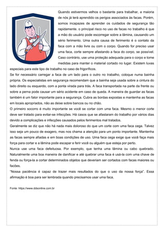 Quando estivermos velhos o bastante para trabalhar, a maioria
de nós já terá aprendido os perigos associados às facas. Porém,
somos incapazes de aprender os cuidados de segurança tão
rapidamente. o principal risco no uso de facas no trabalho é que
a mão do usuário pode escorregar sobre a lâmina, causando um
sério ferimento. Uma outra causa de ferimento é o contato da
faca com a mão livre ou com o corpo. Quando for preciso usar
uma faca, corte sempre afastando a faca do corpo, se possível.
Caso contrário, use uma proteção adequada para o corpo e tome
medidas para manter o material cortado no lugar. Existem luvas
especiais para este tipo de trabalho no caso de frigoríficos.
Se for necessário carregar a faca de um lado para o outro no trabalho, coloque numa bainha
própria. Os especialistas em segurança recomendam que a bainha seja usada sobre a cintura do
lado direito ou esquerdo, com a ponta virada para trás. A faca transportada na parte da frente ou
sobre a perna pode causar um sério acidente em caso de queda. A maneira de guardar as facas
também é um fator importante para a segurança. Cubra as bordas expostas e mantenha as facas
em locais apropriados, não as deixe sobre bancos ou no chão.
O primeiro socorro é muito importante se você se cortar com uma faca. Mesmo o menor corte
deve ser tratado para evitar-se infecções. Há casos que se afastaram do trabalho por vários dias
devido a complicações e infecções causados pelos ferimentos mal tratados.
Geralmente se diz que não há nada mais doloroso do que um corte com uma faca cega. Talvez
isso seja um pouco de exagero, mas nos chama a atenção para um ponto importante. Mantenha
as facas sempre afiadas e em boas condições de uso. Uma faca cega exige que você faça mais
força para cortar e a lâmina pode escapar e ferir você ou alguém que esteja por perto.
Nunca use uma faca defeituosa. Por exemplo, que tenha uma lâmina ou cabo quebrado.
Naturalmente uma boa maneira de danificar e até quebrar uma faca é usá-la com uma chave de
fenda ou força-la a cortar determinados objetos que deveriam ser cortados com facas maiores ou
facões.
“Nossa paciência é capaz de trazer mais resultados do que o uso da nossa força”. Essa
afirmação é boa para ser lembrada quando precisamos usar uma faca.
Fonte: https://www.ddsonline.com.br
 