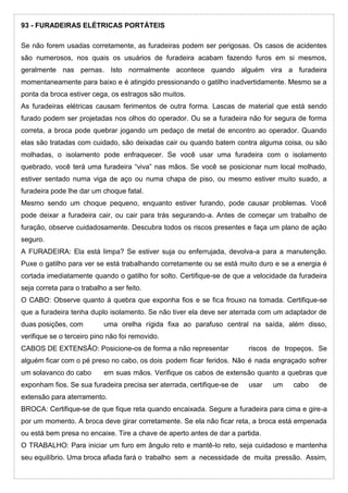 93 - FURADEIRAS ELÉTRICAS PORTÁTEIS
Se não forem usadas corretamente, as furadeiras podem ser perigosas. Os casos de acidentes
são numerosos, nos quais os usuários de furadeira acabam fazendo furos em si mesmos,
geralmente nas pernas. Isto normalmente acontece quando alguém vira a furadeira
momentaneamente para baixo e é atingido pressionando o gatilho inadvertidamente. Mesmo se a
ponta da broca estiver cega, os estragos são muitos.
As furadeiras elétricas causam ferimentos de outra forma. Lascas de material que está sendo
furado podem ser projetadas nos olhos do operador. Ou se a furadeira não for segura de forma
correta, a broca pode quebrar jogando um pedaço de metal de encontro ao operador. Quando
elas são tratadas com cuidado, são deixadas cair ou quando batem contra alguma coisa, ou são
molhadas, o isolamento pode enfraquecer. Se você usar uma furadeira com o isolamento
quebrado, você terá uma furadeira “viva” nas mãos. Se você se posicionar num local molhado,
estiver sentado numa viga de aço ou numa chapa de piso, ou mesmo estiver muito suado, a
furadeira pode lhe dar um choque fatal.
Mesmo sendo um choque pequeno, enquanto estiver furando, pode causar problemas. Você
pode deixar a furadeira cair, ou cair para trás segurando-a. Antes de começar um trabalho de
furação, observe cuidadosamente. Descubra todos os riscos presentes e faça um plano de ação
seguro.
A FURADEIRA: Ela está limpa? Se estiver suja ou enferrujada, devolva-a para a manutenção.
Puxe o gatilho para ver se está trabalhando corretamente ou se está muito duro e se a energia é
cortada imediatamente quando o gatilho for solto. Certifique-se de que a velocidade da furadeira
seja correta para o trabalho a ser feito.
O CABO: Observe quanto à quebra que exponha fios e se fica frouxo na tomada. Certifique-se
que a furadeira tenha duplo isolamento. Se não tiver ela deve ser aterrada com um adaptador de
duas posições, com uma orelha rígida fixa ao parafuso central na saída, além disso,
verifique se o terceiro pino não foi removido.
CABOS DE EXTENSÃO: Posicione-os de forma a não representar riscos de tropeços. Se
alguém ficar com o pé preso no cabo, os dois podem ficar feridos. Não é nada engraçado sofrer
um solavanco do cabo em suas mãos. Verifique os cabos de extensão quanto a quebras que
exponham fios. Se sua furadeira precisa ser aterrada, certifique-se de usar um cabo de
extensão para aterramento.
BROCA: Certifique-se de que fique reta quando encaixada. Segure a furadeira para cima e gire-a
por um momento. A broca deve girar corretamente. Se ela não ficar reta, a broca está empenada
ou está bem presa no encaixe. Tire a chave de aperto antes de dar a partida.
O TRABALHO: Para iniciar um furo em ângulo reto e mantê-lo reto, seja cuidadoso e mantenha
seu equilíbrio. Uma broca afiada fará o trabalho sem a necessidade de muita pressão. Assim,
 