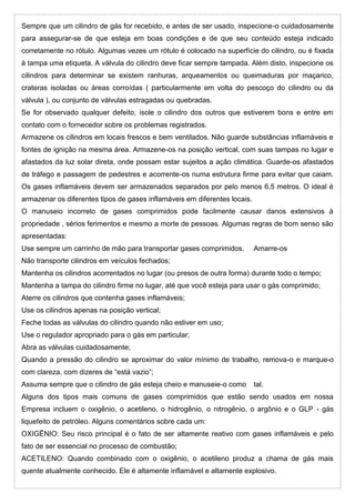 Sempre que um cilindro de gás for recebido, e antes de ser usado, inspecione-o cuidadosamente
para assegurar-se de que esteja em boas condições e de que seu conteúdo esteja indicado
corretamente no rótulo. Algumas vezes um rótulo é colocado na superfície do cilindro, ou é fixada
à tampa uma etiqueta. A válvula do cilindro deve ficar sempre tampada. Além disto, inspecione os
cilindros para determinar se existem ranhuras, arqueamentos ou queimaduras por maçarico,
crateras isoladas ou áreas corroídas ( particularmente em volta do pescoço do cilindro ou da
válvula ), ou conjunto de válvulas estragadas ou quebradas.
Se for observado qualquer defeito, isole o cilindro dos outros que estiverem bons e entre em
contato com o fornecedor sobre os problemas registrados.
Armazene os cilindros em locais frescos e bem ventilados. Não guarde substâncias inflamáveis e
fontes de ignição na mesma área. Armazene-os na posição vertical, com suas tampas no lugar e
afastados da luz solar direta, onde possam estar sujeitos a ação climática. Guarde-os afastados
de tráfego e passagem de pedestres e acorrente-os numa estrutura firme para evitar que caiam.
Os gases inflamáveis devem ser armazenados separados por pelo menos 6,5 metros. O ideal é
armazenar os diferentes tipos de gases inflamáveis em diferentes locais.
O manuseio incorreto de gases comprimidos pode facilmente causar danos extensivos à
propriedade , sérios ferimentos e mesmo a morte de pessoas. Algumas regras de bom senso são
apresentadas:
Use sempre um carrinho de mão para transportar gases comprimidos. Amarre-os
Não transporte cilindros em veículos fechados;
Mantenha os cilindros acorrentados no lugar (ou presos de outra forma) durante todo o tempo;
Mantenha a tampa do cilindro firme no lugar, até que você esteja para usar o gás comprimido;
Aterre os cilindros que contenha gases inflamáveis;
Use os cilindros apenas na posição vertical;
Feche todas as válvulas do cilindro quando não estiver em uso;
Use o regulador apropriado para o gás em particular;
Abra as válvulas cuidadosamente;
Quando a pressão do cilindro se aproximar do valor mínimo de trabalho, remova-o e marque-o
com clareza, com dizeres de “está vazio”;
Assuma sempre que o cilindro de gás esteja cheio e manuseie-o como tal.
Alguns dos tipos mais comuns de gases comprimidos que estão sendo usados em nossa
Empresa incluem o oxigênio, o acetileno, o hidrogênio, o nitrogênio, o argônio e o GLP - gás
liquefeito de petróleo. Alguns comentários sobre cada um:
OXIGÊNIO: Seu risco principal é o fato de ser altamente reativo com gases inflamáveis e pelo
fato de ser essencial no processo de combustão;
ACETILENO: Quando combinado com o oxigênio, o acetileno produz a chama de gás mais
quente atualmente conhecido. Ele é altamente inflamável e altamente explosivo.
 