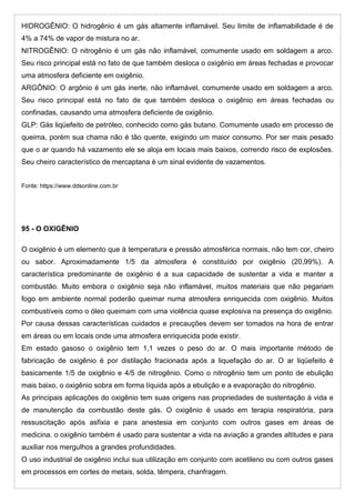 HIDROGÊNIO: O hidrogênio é um gás altamente inflamável. Seu limite de inflamabilidade é de
4% a 74% de vapor de mistura no ar.
NITROGÊNIO: O nitrogênio é um gás não inflamável, comumente usado em soldagem a arco.
Seu risco principal está no fato de que também desloca o oxigênio em áreas fechadas e provocar
uma atmosfera deficiente em oxigênio.
ARGÔNIO: O argônio é um gás inerte, não inflamável, comumente usado em soldagem a arco.
Seu risco principal está no fato de que também desloca o oxigênio em áreas fechadas ou
confinadas, causando uma atmosfera deficiente de oxigênio.
GLP: Gás liqüefeito de petróleo, conhecido como gás butano. Comumente usado em processo de
queima, porém sua chama não é tão quente, exigindo um maior consumo. Por ser mais pesado
que o ar quando há vazamento ele se aloja em locais mais baixos, correndo risco de explosões.
Seu cheiro característico de mercaptana é um sinal evidente de vazamentos.
Fonte: https://www.ddsonline.com.br
95 - O OXIGÊNIO
O oxigênio é um elemento que à temperatura e pressão atmosférica normais, não tem cor, cheiro
ou sabor. Aproximadamente 1/5 da atmosfera é constituído por oxigênio (20,99%). A
característica predominante de oxigênio é a sua capacidade de sustentar a vida e manter a
combustão. Muito embora o oxigênio seja não inflamável, muitos materiais que não pegariam
fogo em ambiente normal poderão queimar numa atmosfera enriquecida com oxigênio. Muitos
combustíveis como o óleo queimam com uma violência quase explosiva na presença do oxigênio.
Por causa dessas características cuidados e precauções devem ser tomados na hora de entrar
em áreas ou em locais onde uma atmosfera enriquecida pode existir.
Em estado gasoso o oxigênio tem 1,1 vezes o peso do ar. O mais importante método de
fabricação de oxigênio é por distilação fracionada após a liquefação do ar. O ar liqüefeito é
basicamente 1/5 de oxigênio e 4/5 de nitrogênio. Como o nitrogênio tem um ponto de ebulição
mais baixo, o oxigênio sobra em forma líquida após a ebulição e a evaporação do nitrogênio.
As principais aplicações do oxigênio tem suas origens nas propriedades de sustentação à vida e
de manutenção da combustão deste gás. O oxigênio é usado em terapia respiratória, para
ressuscitação após asfixia e para anestesia em conjunto com outros gases em áreas de
medicina. o oxigênio também é usado para sustentar a vida na aviação a grandes altitudes e para
auxiliar nos mergulhos a grandes profundidades.
O uso industrial de oxigênio inclui sua utilização em conjunto com acetileno ou com outros gases
em processos em cortes de metais, solda, têmpera, chanfragem.
 