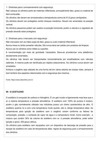 1 - Diretrizes para o armazenamento com segurança:
Não coloque os cilindros perto de materiais inflamáveis, principalmente óleo, graxa ou material de
fácil combustão.
Os cilindros não devem ser armazenados a temperaturas acima de 51,6 graus centígrados.
Os cilindros devem ser protegidos contra choques mecânico. Devem ser amarrados na posição
vertical.
Os cilindros pequenos podem ser usados na posição horizontal, porém a válvula e o regulador de
pressão deverão estar protegidos.
2 - Diretrizes para o manuseio com segurança:
Não manuseie com as mãos sujas de óleo, graxa ou outro material inflamável.
Nunca mexa ou tente consertar válvulas. Ela nunca deve ser polida com produtos de limpeza.
Nunca use os cilindros como rolete ou suportes.
A movimentação por meio de guindaste ‘necessária. Deve-se providenciar uma plataforma,
devidamente amarrados.
Os cilindros não devem ser transportados horizontalmente por empilhadeiras com válvulas
salientes. A mesma pode ser danificada por objetos estacionários. Os cilindros nunca devem ser
arrastados.
Embora o oxigênio seja utilizado de uma forma útil em vários setores de nossas vidas, sempre é
bom lembrar dos aspectos relacionados com a segurança dos mesmos.
Fonte: https://www.ddsonline.com.br
96 - O ACETILENO
O acetileno é composto de carbono e hidrogênio. É um gás incolor e ligeiramente mais leve que o
ar a mesma temperatura e pressão atmosférica. O acetileno com 100% de pureza é inodoro,
porém o gás normalmente utilizado nas indústrias possui um cheiro característico de alho. O
acetileno queima no a com uma temperatura muito quente, isto é, atinge temperatura altas. As
temperaturas para ignição de acetileno com o oxigênio variam conforme os fatores de
composição, pressão, o conteúdo de vapor de água e a temperatura inicial. Como exemplo : a
mistura que contém 30% de volume de acetileno com ar, à pressão atmosférica, pode sofrer
ignição a aprox. 250 graus célcius.
Os cilindros para acetileno vem equipados com um dispositivo de descarga de pressão para o
escape do acetileno em caso de temperaturas altas. regras de segurança para o armazenamento
dos cilindros:
 