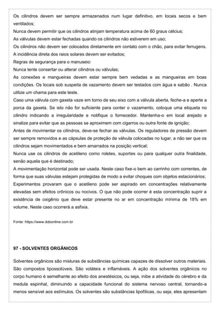 Os cilindros devem ser sempre armazenados num lugar definitivo, em locais secos e bem
ventilados;
Nunca devem permitir que os cilindros atinjam temperatura acima de 60 graus célcius;
As válvulas devem estar fechadas quando os cilindros não estiverem em uso;
Os cilindros não devem ser colocados diretamente em contato com o chão, para evitar ferrugens.
A incidência direta dos raios solares devem ser evitados;
Regras de segurança para o manuseio:
Nunca tente consertar ou alterar cilindros ou válvulas;
As conexões e mangueiras devem estar sempre bem vedadas e as mangueiras em boas
condições. Os locais sob suspeita de vazamento devem ser testados com água e sabão . Nunca
utilize um chama para este teste.
Caso uma válvula com gaxeta vaze em torno de seu eixo com a válvula aberta, feche-a e aperte a
porca da gaxeta. Se isto não for suficiente para conter o vazamento, coloque uma etiqueta no
cilindro indicando a irregularidade e notifique o fornecedor. Mantenha-o em local arejado e
sinalize para evitar que as pessoas se aproximem com cigarros ou outra fonte de ignição;
Antes de movimentar os cilindros, deve-se fechar as válvulas. Os reguladores de pressão devem
ser sempre removidos e as cápsulas de proteção de válvula colocadas no lugar, a não ser que os
cilindros sejam movimentados e bem amarrados na posição vertical;
Nunca use os cilindros de acetileno como roletes, suportes ou para qualquer outra finalidade,
senão aquela que é destinado;
A movimentação horizontal pode ser usada. Neste caso fixe-o bem ao carrinho com correntes, de
forma que suas válvulas estejam protegidas de modo a evitar choques com objetos estacionários;
Experimentos provaram que o acetileno pode ser aspirado em concentrações relativamente
elevadas sem efeitos crônicos ou nocivos. O que não pode ocorrer é esta concentração suprir a
existência de oxigênio que deve estar presente no ar em concentração mínima de 18% em
volume. Neste caso ocorrerá a asfixia.
Fonte: https://www.ddsonline.com.br
97 - SOLVENTES ORGÂNICOS
Solventes orgânicos são misturas de substâncias químicas capazes de dissolver outros materiais.
São compostos lipossolúveis. São voláteis e inflamáveis. A ação dos solventes orgânicos no
corpo humano é semelhante ao efeito dos anestésicos, ou seja, inibe a atividade do cérebro e da
medula espinhal, diminuindo a capacidade funcional do sistema nervoso central, tornando-a
menos sensível aos estímulos. Os solventes são substâncias lipofílicas, ou seja, eles apresentam
 