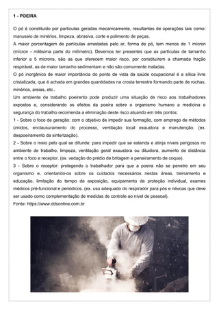 1 - POEIRA
O pó é constituído por partículas geradas mecanicamente, resultantes de operações tais como:
manuseio de minérios, limpeza, abrasiva, corte e polimento de peças.
A maior porcentagem de partículas arrastadas pelo ar, forma de pó, tem menos de 1 mícron
(mícron - milésima parte do milímetro). Devemos ter presentes que as partículas de tamanho
inferior a 5 microns, são as que oferecem maior risco, por constituírem a chamada fração
respirável, as de maior tamanho sedimentam e não são comumente inaladas.
O pó inorgânico de maior importância do ponto de vista da saúde ocupacional é a sílica livre
cristalizada, que é achada em grandes quantidades na crosta terrestre formando parte de rochas,
minérios, areias, etc..
Um ambiente de trabalho poeirento pode produzir uma situação de risco aos trabalhadores
expostos e, considerando os efeitos da poeira sobre o organismo humano a medicina e
segurança do trabalho recomenda a eliminação deste risco atuando em três pontos:
1 - Sobre o foco de geração: com o objetivo de impedir sua formação, com emprego de métodos
úmidos, enclausuramento do processo, ventilação local exaustora e manutenção. (ex.
despoeiramento da sinterização).
2 - Sobre o meio pelo qual se difunde: para impedir que se estenda e atinja níveis perigosos no
ambiente de trabalho, limpeza, ventilação geral exaustora ou diluidora, aumento de distância
entre o foco e receptor. (ex. vedação do prédio de britagem e peneiramento de coque).
3 - Sobre o receptor: protegendo o trabalhador para que a poeira não se penetre em seu
organismo e, orientando-os sobre os cuidados necessários nestas áreas, treinamento e
educação, limitação do tempo de exposição, equipamento de proteção individual, exames
médicos pré-funcional e periódicos. (ex. uso adequado do respirador para pós e névoas que deve
ser usado como complementação de medidas de controle ao nível de pessoal).
Fonte: https://www.ddsonline.com.br
 