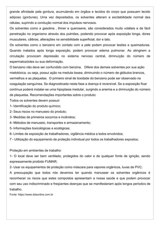 grande afinidade pela gordura, acumulando em órgãos e tecidos do corpo que possuem tecido
adiposo (gorduras). Uma vez depositados, os solventes alteram a excitabilidade normal das
células, suprindo a condução normal dos impulsos nervosos.
Os solventes como a gasolina , thiner e querosene, são considerados muito voláteis e de fácil
penetração no organismo através dos pulmões, podendo provocar após exposição longa, dores
musculares, cãibras, alterações na sensibilidade superficial, dor e tato.
Os solventes como o benzeno em contato com a pele podem provocar lesões e queimaduras.
Quando inalados após longa exposição, podem provocar edema pulmonar. Ao atingirem a
circulação provocam depressão no sistema nervoso central, diminuíção do número de
espermatozóides ou sua deformação.
O benzeno não deve ser confundido com benzina. Difere dos demais solventes por sua ação
mielotóxica, ou seja, possui ação na medula óssea, diminuindo o número de glóbulos brancos,
vermelhos e as plaquetas. O primeiro sinal de toxidade do benzeno pode ser observado na
coagulação sanguínea. Se diagnosticada nesta fase a doença é reversível. Se a exposição ficar
contínua poderá instalar-se uma hipoplasia medular, surgindo a anemia e a diminuição do número
de plaquetas. Recomendações importantes sobre o produto:
Todos os solventes devem possuir:
1- Identificação do produto químico;
2- Seus riscos no manuseio do produto;
3- Medidas de primeiros socorros e incêndios;
4- Métodos de manuseio, transportes e armazenamento;
5- Informações toxicológicas e ecológicas;
6- Limites de exposição de trabalhadores, vigilância médica a todos envolvidos;
7 - Utilização do equipamento de proteção individual por todos os trabalhadores expostos;
Proteção em ambientes de trabalho:
1- O local deve ser bem ventilado, protegidos do calor e de qualquer fonte de ignição, sendo
expressamente proibido FUMAR;
2- Usar os equipamentos de proteção como máscara para vapores orgânicos, luvas de PVC;
A preocupação que todos nós devemos ter quando manusear os solventes orgânicos é
reconhecer os riscos que estes compostos apresentam a nossa saúde e que podem provocar
com seu uso indiscriminado e freqüentes doenças que se manifestariam após longos períodos de
trabalho.
Fonte: https://www.ddsonline.com.br
 