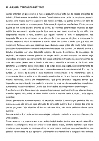 98 - O RUÍDO! VAMOS NOS PROTEGER
Vamos entender um pouco sobre o ruído e procurar eliminar este mal de nossos ambientes de
trabalho. Primeiramente vamos falar de sons. Quando ouvimos um cantar de um pássaro, quando
ouvimos uma música suave e agradável aos nossos ouvidos, ou quando ouvimos um som de
uma cachoeira, sentimos um certo prazer. Esta sensação é gostosa, nos faz bem. Porém, se uma
buzina de um carro dispara próximo da gente, ou ouvimos determinadas músicas de rock
estridentes, ou mesmo, aquela gota de água que cai sem parar em cima de um latão, nos
despertando durante a noite, dizemos que aquele “barulho” é ruim, é desagradável, nos
incomoda. Os sons se propagam no ar através de ondas que ao atingirem a membrana do
tímpano fazendo-o vibrar e transmitir a outras partes do ouvido fazendo com que todo um
mecanismo funcione para que possamos ouvir. Quando essas ondas são muito fortes podem
provocar o rompimento dessa membrana provocando lesões nos ouvidos. Um exemplo disso é o
barulho provocado por uma detonação próximo da gente. Dependendo da intensidade da
explosão, até objetos maiores poderão se romper devido ao deslocamento das ondas, cuja
intensidade provocaria este rompimento. Em nosso ambiente de trabalho não ocorre barulhos de
uma detonação, porém outros barulhos de menor intensidade ocorrem e de forma mais
constante. Dependendo dessa intensidade e do tempo dessa exposição, não há rompimento do
tímpano, mas ocorrerá outras lesões com o passar dos anos se tornará irreversível. É o caso da
surdez. Os efeitos do barulho é mais facilmente demonstráveis é na interferência com a
comunicação. Quando estes sons têm níveis semelhantes ao da voz humana e é emitido na
mesma freqüência, causa um mascaramento, que pode atrapalhar naquelas tarefas que
dependem de comunicação oral, podendo um aviso ou uma voz de comando ficar prejudicado,
aumentando riscos de acidentes. Quanto aos efeitos sobre a saúde podemos citar três tipos:
A surdez temporária. Como exemplo, se nós estivermos num local barulhento por alguns minutos,
notamos alguma dificuldade de ouvir, sendo normal o retorno desta audição , após alguns
instantes;
Surdez permanente. Acontece quando há exposição repetida durante longos períodos. No seu
início a pessoa não percebe essa alteração da percepção auditiva. Com o passar dos anos as
perdas progridem. Ver televisão, rádios em volumes altos, são sinais evidentes dessa perda
auditiva;
Trauma acústico. É a perda auditiva causada por um barulho muito forte repentino. Exemplo: De
uma explosão.
O que devemos nos preocupar em nosso ambiente de trabalho, é evitar estar exposto aos ruídos
intensos e prolongados. Para se avaliar o nível destes ruídos, existem aparelhos que foram
projetados para suportar os mesmos ruídos de uma pessoa qualquer, que são levantados por
pessoas qualificadas na sua operação. Dependendo da intensidade é obrigação dos técnicos
 