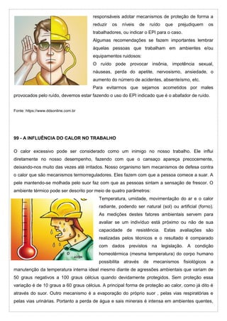 responsáveis adotar mecanismos de proteção de forma a
reduzir os níveis de ruído que prejudiquem os
trabalhadores, ou indicar o EPI para o caso.
Algumas recomendações se fazem importantes lembrar
àquelas pessoas que trabalham em ambientes e/ou
equipamentos ruidosos:
O ruído pode provocar insônia, impotência sexual,
náuseas, perda do apetite, nervosismo, ansiedade, o
aumento do número de acidentes, absenteísmo, etc.
Para evitarmos que sejamos acometidos por males
provocados pelo ruído, devemos estar fazendo o uso do EPI indicado que é o abafador de ruído.
Fonte: https://www.ddsonline.com.br
99 - A INFLUÊNCIA DO CALOR NO TRABALHO
O calor excessivo pode ser considerado como um inimigo no nosso trabalho. Ele influi
diretamente no nosso desempenho, fazendo com que o cansaço apareça precocemente,
deixando-nos muito das vezes até irritados. Nosso organismo tem mecanismos de defesa contra
o calor que são mecanismos termorreguladores. Eles fazem com que a pessoa comece a suar. A
pele mantendo-se molhada pelo suor faz com que as pessoas sintam a sensação de frescor. O
ambiente térmico pode ser descrito por meio de quatro parâmetros:
Temperatura, umidade, movimentação do ar e o calor
radiante, podendo ser natural (sol) ou artificial (forno).
As medições destes fatores ambientais servem para
avaliar se um indivíduo está próximo ou não de sua
capacidade de resistência. Estas avaliações são
realizadas pelos técnicos e o resultado é comparado
com dados previstos na legislação. A condição
homeotérmica (mesma temperatura) do corpo humano
possibilita através de mecanismos fisiológicos a
manutenção da temperatura interna ideal mesmo diante de agressões ambientais que variam de
50 graus negativos a 100 graus célcius quando devidamente protegidos. Sem proteção essa
variação é de 10 graus a 60 graus célcius. A principal forma de proteção ao calor, como já dito é
através do suor. Outro mecanismo é a evaporação do próprio suor , pelas vias respiratórias e
pelas vias urinárias. Portanto a perda de água e sais minerais é intensa em ambientes quentes,
 
