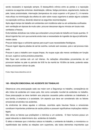 sendo necessário à reposição sempre. O desequilíbrio crônico entre as perdas e a reposição
ocasiona os seguintes sintomas: desidratação, cãibras, fadiga prematura, esgotamento, lesões da
pele, baixa produtividade, intermação (temperatura do corpo superior a 40 graus C.). A maneira
mais eficaz na minimização dos efeitos do calor sobre nosso organismo é adotar alguns cuidados
na exposição contínua, devendo observar as seguintes recomendações:
Após algum tempo de trabalho em ambientes com incidência solar ou em ambientes confinados
sem ventilação em épocas de muito calor, procurar descansar alguns minutos em locais mais
ventilados e frescos.
Evite bebidas alcóolicas nas noites que antecedem uma jornada de trabalho em locais quentes. O
álcool ingerido faz com que aumente ainda mais a necessidade de ingestão de água já deficiente
nestes casos.
Procure beber água o suficiente apenas para suprir suas necessidades fisiológicas.
Procure ingerir alguma pitadas de sal de cozinha, contudo sem excesso, pois o sal provoca mais
sede.
Procure ir para o trabalho com roupas limpas. As roupas sujas são menos ventiladas em função
do suor, sujeira e outros produtos presentes.
Não fique sem camisa sob um sol intenso. As radiações ultravioletas provenientes do sol
provocam lesões na pele no período de 9:00 hs da manhã às 16:00hs da tarde, podendo estas
lesões provocarem câncer de pele.
Fonte: https://www.ddsonline.com.br
100 - REAÇÃO EMOCIONAL NO ACIDENTE DO TRABALHO
Observa-se uma preocupação cada vez maior com a Segurança no trabalho, conseqüência do
alto índice de acidentes em nosso país, tido como campeão mundial de acidentes no trabalho.
Essa preocupação se deve também aos prejuízos causados pelos acidentes ao trabalhador, à
sua família, à empresa e à sociedade. Um aspecto que deve ser considerado são os fatores
emocionais envolvidos nos acidentes.
As síndromes de stress agudas e crônicas, ocorridos após traumas físicos e emocionais
constituem importantes problemas de saúde pública e possuem significativas implicações médico-
legais.
São vários os fatores que predispõem o indivíduo a um acidente. O fator humano possui um
papel relevante no determinismo dos acidentes do trabalho.
O afeto e interesse que o indivíduo coloca no trabalho, o ambiente de trabalho, a monotonia e a
repetitividade das tarefas as relações com superiores, são todos elementos importantes que
 