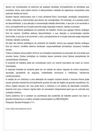 devem ser considerados no exercício de qualquer atividade, principalmente as atividades que
envolvem riscos, pois podem levá-lo a desconsiderar medidas de segurança necessárias para
executar tarefas de riscos.
Existem fatores relacionados com o meio ambiente físico: iluminação, ventilação, temperatura,
ruídos, máquinas e instrumentos que devem ser considerados. Por exemplo, se a pessoa sentir-
se desconfortável, a sua atenção e concentração estarão diminuídas, o que por si só aumentar o
risco, principalmente se a função exercida exige respostas motoras, rápidas e precisas.
Ao lado dos fatores patológicos do ambiente do trabalho, temos que agregar fatores análogos
fora do mesmo. Conflitos afetivos desconfortável, a sua atenção e concentração estarão
diminuídas, o que por si só aumentar o risco, principalmente se a função exercida exige respostas
motoras, rápidas e precisas.
Ao lado dos fatores patológicos do ambiente do trabalho, temos que agregar fatores análogos
fora do mesmo. Conflitos afetivos familiares, responsabilidade domésticas, escassos contatos
sociais.
Todos os fatores acima podem diminuir as condições necessárias na execução de uma tarefa que
envolve riscos. Certas condições na indústria atuam somente como fatores precipitantes de
características individuais.
O acidente do trabalho pode ser considerado como um evento traumático de maior ou menor
intensidade.
A resposta imediata ao acidente pode ser um estado de calma, seguido de sonho angustioso,
sensação persistente de angustia, instabilidade emocional e intelectual, transtornos
cardiovasculares.
A reação de um indivíduo a uma alteração de imagem corporal devido a traumas físicos pode
causar grandes transtornos principalmente quando se trata de órgãos de grande importância. Ex.
olhos; órgãos sexuais; etc. isso pode levar o indivíduo a um estado de depressão constante,
fazendo com que o mesmo regrida além do necessário indispensável para que se submeta aos
cuidados médicos.
Como podemos ver e analisar as ocorrências dos acidentes de trabalho podem nos levar a
grandes transtornos e o melhor remédio recomendado é a PREVENÇÃO!
Pesquisa: Revista Proteção nº 11.
Fonte: https://www.ddsonline.com.br
 