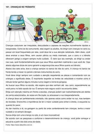 101 - CRIANÇAS NO TRÂNSITO
Crianças costumam ser irrequietas, descuidadas e capazes de reações incrivelmente rápidas e
inesperadas. Como se diz comumente, elas cegam os adultos. Ao dirigir com crianças no carro ou
passar em local frequentado por elas, você deve ter a sua atenção redobrada. Além disso, você
deve ensinar a seus filhos, sem causar pânico ou medo insensato, que o carro e o trânsito
oferecem perigo e exigem sempre muito cuidado. É claro que seu exemplo, ao dirigir ou andar
nas ruas, será fundamentalmente para que seus filhos assimilem realmente o que você diz. Veja
abaixo algumas dicas de como garantir a segurança dos seus filhos quanto ao trânsito:
Abaixo dos sete anos, leve a criança sempre no banco de trás do carro. A criança no banco da
frente tende a mexer no painel e demais instrumentos do carro.
Você deve dirigir sempre com cuidado e atenção respeitando as placas e comentando com as
crianças o significado delas. É importante respeitar os limites de velocidade e mostrar como é
ridículo tentar ganhar alguns minutos numa viagem e torná-la perigosa.
Ao buscar seus filhos na escola, não espere que eles venham até seu carro, especialmente se
você parou no lado oposto da rua. É sempre mais seguro você ir ao encontro deles.
Dirija com atenção máxima em frente a escolas, crianças podem sair inadvertidamente por detrás
de carros estacionados, às vezes em fila dupla, ou atravessar a rua inesperadamente.
A criança deve ser perfeitamente orientada, não apenas sobre como andar na rua, mas também
de bicicleta. Ensine-lhe a importância de ter o maior cuidado para entrar à direita, à esquerda ou
quando for parar.
Ao dar marcha a ré, na garagem ou perto de onde contentemente tem crianças, tenha o maior
cuidado e vá sempre devagar.
Nunca dirija com uma criança no colo, é um risco inconcebível.
De acordo com as pesquisas e conforme o desenvolvimento da criança, você pode começar a
educá-la a partir dos dois anos de idade.
Fonte: https://www.ddsonline.com.br
 