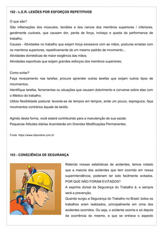 102 - L.E.R. LESÕES POR ESFORÇOS REPETITIVOS
O que são?
São inflamações dos músculos, tendões e dos nervos dos membros superiores / inferiores,
geralmente curáveis, que causam dor, perda de força, inchaço e queda da performance de
trabalho.
Causas - Atividades no trabalho que exijam força excessiva com as mãos, posturas erradas com
os membros superiores, repetitivamente de um mesmo padrão de movimento...
Atividades domésticas de maior exigência das mãos;
Atividades esportivas que exijam grandes esforços dos membros superiores;
Como evitar?
Faça revezamento nas tarefas; procure aprender outras tarefas que exijam outros tipos de
movimentos;
Identifique tarefas, ferramentas ou situações que causam dolorimento e converse sobre elas com
o Médico do trabalho;
Utilize flexibilidade postural: levante-se de tempos em tempos, ande um pouco, espreguice, faça
movimentos contrários àquele da tarefa.
Agindo desta forma, você estará contribuindo para a manutenção de sua saúde.
Pequenas Atitudes diárias Acarretarão em Grandes Modificações Permanentes.
Fonte: https://www.ddsonline.com.br
103 - CONSCIÊNCIA DE SEGURANÇA
Relendo nossas estatísticas de acidentes, temos notado
que a maioria dos acidentes que tem ocorrido em nossa
superintendência, poderiam ter sido facilmente evitados.
POR QUE NÃO FORAM EVITADOS?
A espinha dorsal da Segurança do Trabalho é, e sempre
será a prevenção.
Quando surgiu a Segurança do Trabalho no Brasil, todos os
trabalhos eram realizados, principalmente em cima dos
acidentes ocorridos. Ou seja, o acidente ocorria e só depois
da ocorrência do mesmo, e que se entrava o aspecto
 