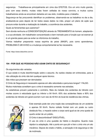 segurança. Trabalhava-se principalmente em cima dos EFEITOS. Era um erro muito grande,
pois com essa diretriz, muitas vidas foram ceifadas do nosso convívio, e muitos outros
trabalhadores ainda se encontram deitados em seu leito, inválidos para o trabalho.
Segurança se faz procurando identificar os problemas, observando-se os trabalhos no dia a dia,
analisando-se para depois de ter todos esses dados na mão, propor um plano de ação que
procure evitar durante a realização do trabalho, a ocorrência dos acidentes.
Quais as ferramentas que usaremos?
Sem dúvida nenhuma a CONSCIENTIZAÇÃO através do TREINAMENTO do homem, adaptando-
o a sua atividade. Um trabalhador conscientizado e bem treinado para a função que vai exercer já
é um grande passo para se evitar os infortúnios do trabalho.
Vamos trabalhar preparando nossa espinha de peixe (MASP), pois como aprendemos,
PROBLEMA É UM AVISO e a mudança comportamental se faz necessária.
Fonte: https://www.ddsonline.com.br
104 - POR QUE AS PESSOAS NÃO USAM CINTO DE SEGURANÇA?
Os argumentos são variados.
O que existe é muita desinformação sobre o assunto. As razões citadas em entrevistas, para a
não utilização do cinto não tem qualquer apoio técnico.
São mitos que precisam ser derrubados:
O Cinto de Segurança é necessário apenas em alta velocidade e percursos longos? FALSO.
Muitos motoristas acreditam que o cinto é necessário somente nas estradas.
As estatísticas provam justamente o contrário. Mais da metade dos acidentes de trânsito com
mortes ocorre à velocidade igual ou inferior a 64 Km/h. 65% dos acidentes fatais e 80% dos
acidentes de trânsito em geral ocorrem num raio de 40 Km do local de residência das vítimas.
Este exemplo pode dar uma noção das conseqüências de um acidente
a apenas 50 Km/h. Numa colisão frontal com um poste ou outro
obstáculo fixo, o impacto sobre o corpo será igual ao de uma queda do
quarto andar de um prédio.
O Cinto é desconfortável? DISCUTÍVEL.
O uso do cinto é uma questão de hábito e disciplina. Quanto mais
rápida é a adaptação. Até o ponto em que pôr e tirar o cinto vira um ato
mecânico. Depois de criado o hábito, a sensação é de segurança e não
de incômodo.
 