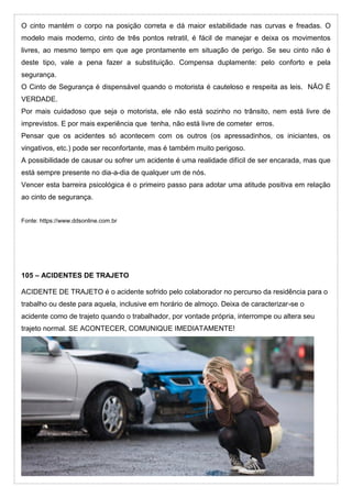 O cinto mantém o corpo na posição correta e dá maior estabilidade nas curvas e freadas. O
modelo mais moderno, cinto de três pontos retratil, é fácil de manejar e deixa os movimentos
livres, ao mesmo tempo em que age prontamente em situação de perigo. Se seu cinto não é
deste tipo, vale a pena fazer a substituição. Compensa duplamente: pelo conforto e pela
segurança.
O Cinto de Segurança é dispensável quando o motorista é cauteloso e respeita as leis. NÃO É
VERDADE.
Por mais cuidadoso que seja o motorista, ele não está sozinho no trânsito, nem está livre de
imprevistos. E por mais experiência que tenha, não está livre de cometer erros.
Pensar que os acidentes só acontecem com os outros (os apressadinhos, os iniciantes, os
vingativos, etc.) pode ser reconfortante, mas é também muito perigoso.
A possibilidade de causar ou sofrer um acidente é uma realidade difícil de ser encarada, mas que
está sempre presente no dia-a-dia de qualquer um de nós.
Vencer esta barreira psicológica é o primeiro passo para adotar uma atitude positiva em relação
ao cinto de segurança.
Fonte: https://www.ddsonline.com.br
105 – ACIDENTES DE TRAJETO
ACIDENTE DE TRAJETO é o acidente sofrido pelo colaborador no percurso da residência para o
trabalho ou deste para aquela, inclusive em horário de almoço. Deixa de caracterizar-se o
acidente como de trajeto quando o trabalhador, por vontade própria, interrompe ou altera seu
trajeto normal. SE ACONTECER, COMUNIQUE IMEDIATAMENTE!
 