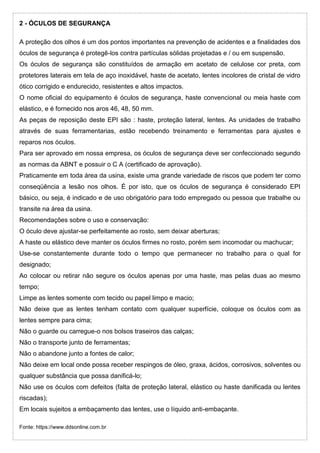 2 - ÓCULOS DE SEGURANÇA
A proteção dos olhos é um dos pontos importantes na prevenção de acidentes e a finalidades dos
óculos de segurança é protegê-los contra partículas sólidas projetadas e / ou em suspensão.
Os óculos de segurança são constituídos de armação em acetato de celulose cor preta, com
protetores laterais em tela de aço inoxidável, haste de acetato, lentes incolores de cristal de vidro
ótico corrigido e endurecido, resistentes e altos impactos.
O nome oficial do equipamento é óculos de segurança, haste convencional ou meia haste com
elástico, e é fornecido nos aros 46, 48, 50 mm.
As peças de reposição deste EPI são : haste, proteção lateral, lentes. As unidades de trabalho
através de suas ferramentarias, estão recebendo treinamento e ferramentas para ajustes e
reparos nos óculos.
Para ser aprovado em nossa empresa, os óculos de segurança deve ser confeccionado segundo
as normas da ABNT e possuir o C A (certificado de aprovação).
Praticamente em toda área da usina, existe uma grande variedade de riscos que podem ter como
conseqüência a lesão nos olhos. É por isto, que os óculos de segurança é considerado EPI
básico, ou seja, é indicado e de uso obrigatório para todo empregado ou pessoa que trabalhe ou
transite na área da usina.
Recomendações sobre o uso e conservação:
O óculo deve ajustar-se perfeitamente ao rosto, sem deixar aberturas;
A haste ou elástico deve manter os óculos firmes no rosto, porém sem incomodar ou machucar;
Use-se constantemente durante todo o tempo que permanecer no trabalho para o qual for
designado;
Ao colocar ou retirar não segure os óculos apenas por uma haste, mas pelas duas ao mesmo
tempo;
Limpe as lentes somente com tecido ou papel limpo e macio;
Não deixe que as lentes tenham contato com qualquer superfície, coloque os óculos com as
lentes sempre para cima;
Não o guarde ou carregue-o nos bolsos traseiros das calças;
Não o transporte junto de ferramentas;
Não o abandone junto a fontes de calor;
Não deixe em local onde possa receber respingos de óleo, graxa, ácidos, corrosivos, solventes ou
qualquer substância que possa danificá-lo;
Não use os óculos com defeitos (falta de proteção lateral, elástico ou haste danificada ou lentes
riscadas);
Em locais sujeitos a embaçamento das lentes, use o líquido anti-embaçante.
Fonte: https://www.ddsonline.com.br
 