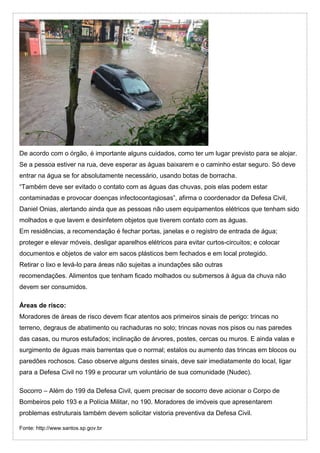 De acordo com o órgão, é importante alguns cuidados, como ter um lugar previsto para se alojar.
Se a pessoa estiver na rua, deve esperar as águas baixarem e o caminho estar seguro. Só deve
entrar na água se for absolutamente necessário, usando botas de borracha.
“Também deve ser evitado o contato com as águas das chuvas, pois elas podem estar
contaminadas e provocar doenças infectocontagiosas”, afirma o coordenador da Defesa Civil,
Daniel Onias, alertando ainda que as pessoas não usem equipamentos elétricos que tenham sido
molhados e que lavem e desinfetem objetos que tiverem contato com as águas.
Em residências, a recomendação é fechar portas, janelas e o registro de entrada de água;
proteger e elevar móveis, desligar aparelhos elétricos para evitar curtos-circuitos; e colocar
documentos e objetos de valor em sacos plásticos bem fechados e em local protegido.
Retirar o lixo e levá-lo para áreas não sujeitas a inundações são outras
recomendações. Alimentos que tenham ficado molhados ou submersos à água da chuva não
devem ser consumidos.
Áreas de risco:
Moradores de áreas de risco devem ficar atentos aos primeiros sinais de perigo: trincas no
terreno, degraus de abatimento ou rachaduras no solo; trincas novas nos pisos ou nas paredes
das casas, ou muros estufados; inclinação de árvores, postes, cercas ou muros. E ainda valas e
surgimento de águas mais barrentas que o normal; estalos ou aumento das trincas em blocos ou
paredões rochosos. Caso observe alguns destes sinais, deve sair imediatamente do local, ligar
para a Defesa Civil no 199 e procurar um voluntário de sua comunidade (Nudec).
Socorro – Além do 199 da Defesa Civil, quem precisar de socorro deve acionar o Corpo de
Bombeiros pelo 193 e a Polícia Militar, no 190. Moradores de imóveis que apresentarem
problemas estruturais também devem solicitar vistoria preventiva da Defesa Civil.
Fonte: http://www.santos.sp.gov.br
 