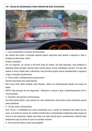 107 - DICAS DE SEGURANÇA PARA DIRIGIR EM DIAS CHUVOSOS
1 - Use corretamente o limpador de pára-brisas.
Na maioria das vezes o motorista aguarda alguns segundos para apertar o esguicho e ligar o
limpador de pára-brisa, certo?
Errado, é perigoso.
Em um segundo, um veículo a 80 Km/h anda 22 metros. Em três segundos, essa distância é
triplicada. Nesta situação, quando mais o tempo passa, menos visibilidade você tem. Por isso não
espere a chuva molhar todo o pára-brisa. Aos primeiros pingos acione imediatamente o esguicho
e ligue o limpador de pára-brisa.
2 - Como evitar o embaçamento do pára-brisa?
Abrindo dois dedos dos vidros laterais.
Sob chuva forte utilize medidas mais eficazes. Utilize um antiembaçante líquido com lenço de
papel.
NOTA: Não esqueça de sua segurança. Estacione o veículo e faça o desembaçamento com o
veículo parado.
3 - Durante o dia acenda os faróis baixos.
Os faróis baixos fazem o seu veículo ser visto rapidamente, tanto pelos outros motoristas quanto
pelos pedestres.
4 - À noite, evite o ofuscamento:
Com chuva, a visibilidade fica muito prejudicada com a perda da eficiência dos faróis de seu
carro, e os faróis do veículo em sentido contrário têm a luminosidade multiplicada pelos pingos de
chuva no seu pára-brisa. Neste caso dirija sua visão central para o acostamento, evitando olhar
diretamente para os faróis do carro em sentido contrário.
5 - Só chuva forte deixa a pista escorregadia?
 