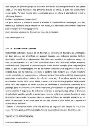 Nem sempre. Os primeiros pingos de chuva não têm volume suficiente para limpar a pista (retirar
óleos, poeira, etc.). Resultado: nos primeiros minutos de chuva, a pista fica extremamente
escorregadia. Por isso, mesmo com os primeiros pingos de chuva é aconselhável reduzir a
velocidade do carro.
6 - Como devo frear na pista molhada?
Em pista molhada a aderência diminui e aumenta a possibilidade de derrapagem. Por isso,
mesmo que os freios e pneus estejam em bom estado, não freie forte e bruscamente. Você deve
pisar levemente e de forma progressiva.
Assim as rodas não travam e diminuem os riscos de derrapagem.
Fonte: Shell responde nº 01
108- OS DEVERES DO MOTORISTA
Dedicar toda a atenção e cuidado ao ato de dirigir, ter conhecimento das regras de sinalização é
um bom começo; dar preferência de qualquer travessia aos pedestres significa, também,
demonstrar consciência e solidariedade. Motoristas que respeitam os pedestres sabem, por
exemplo, que manter o carro, ou ônibus e caminhão, na sua mão de direção, na faixa apropriada
e em velocidade compatível, é fundamental para o bom fluxo do tráfego e para a segurança de
todos. E que as ultrapassagens têm de ser sempre efetuadas pela esquerda e com todo o
cuidado. Este tipo de motorista, consciente e solidário, sabe também que é muito importante
manter seu veículo em boas condições, verificando sempre freios, sistema elétrico, limpadores de
pára-brisas, amortecedores, extintor de incêndio, pneus, etc... E dá plena atenção a lei, que
recomenda o uso dos faróis baixos à noite, mesmo onde existe iluminação pública. O importante,
neste caso, não é apenas ter melhor condição de visibilidade, e sim anunciar claramente a sua
presença para os pedestres e ou outros motoristas, principalmente na periferia dos grandes
centros urbanos. A segurança, de pedestres, motoristas e acompanhantes, obriga a diminuição
de velocidade quando o veículo se aproxima do meio-fio, e diante de escolas, hospitais e locais
de grande movimentação de pessoas, como terminais de ônibus, por exemplo. Mais uma vez em
nome da segurança, a velocidade deve ser reduzida quando a pista estiver escorregadia e a
visibilidade for deficiente.
Também é fundamental manter uma boa distância de segurança em relação ao veículo que
segue na frente, para garantir uma reação eficiente nas eventuais situações de emergência.
VAMOS VIVER SEM VIOLÊNCIA
Fonte: https://www.ddsonline.com.br
 