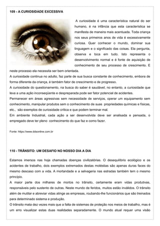 109 - A CURIOSIDADE EXCESSIVA
A curiosidade é uma característica natural do ser
humano, é na infância que esta característica se
manifesta de maneira mais acentuada. Toda criança
nos seus primeiros anos de vida é excessivamente
curiosa. Quer conhecer o mundo, dominar sua
linguagem e o significado das coisas. Ela pergunta,
observa e toca em tudo. Isto representa o
desenvolvimento normal e é fonte de aquisição de
conhecimento de seu processo de crescimento. E
neste processo ela necessita ser bem orientada.
A curiosidade continua no adulto, faz parte de sua busca constante de conhecimento, embora de
forma diferente da criança, é também fator de crescimento e de progresso.
A curiosidade do questionamento, na busca do saber é saudável, no entanto, a curiosidade que
leva a uma ação inconseqüente e despreparada pode ser fator potencial de acidentes.
Permanecer em áreas agressivas sem necessidade de serviços, operar um equipamento sem
conhecimento, manipular produtos sem o conhecimento de suas propriedades químicas e físicas,
etc., são exemplos de curiosidade crítica e que podem terminar mal.
Em ambiente Industrial, cada ação a ser desenvolvida deve ser analisada e pensada, o
empregado deve ter pleno conhecimento do que faz e como fazer.
Fonte: https://www.ddsonline.com.br
110 - TRÂNSITO: UM DESAFIO NO NOSSO DIA A DIA
Estamos imersos nas hoje chamadas doenças civilizatórias. O desequilíbrio ecológico e os
acidentes de trabalho, dois exemplos extremados destas moléstias são apenas duras faces do
mesmo descaso com a vida. A mortandade e a selvageria nas estradas também tem o mesmo
princípio.
A maior parte dos milhares de mortos no trânsito, certamente eram vidas produtivas,
responsáveis pelo sustento de outras. Neste mundo de feridos, muitos estão inválidos. O trânsito
além de mutilar e abreviar vidas atinge as empresas, roubando-lhe funcionários que são treinados
para determinado sistema e produção.
O trânsito mata dez vezes mais que a falta de sistemas de proteção nos meios de trabalho, mas é
um erro visualizar estas duas realidades separadamente. O mundo atual requer uma visão
 