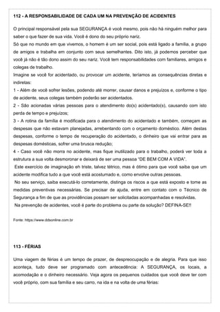 112 - A RESPONSABILIDADE DE CADA UM NA PREVENÇÃO DE ACIDENTES
O principal responsável pela sua SEGURANÇA é você mesmo, pois não há ninguém melhor para
saber o que fazer de sua vida. Você é dono do seu próprio nariz.
Só que no mundo em que vivemos, o homem é um ser social, pois está ligado a família, a grupo
de amigos e trabalha em conjunto com seus semelhantes. Dito isto, já podemos perceber que
você já não é tão dono assim do seu nariz. Você tem responsabilidades com familiares, amigos e
colegas de trabalho.
Imagine se você for acidentado, ou provocar um acidente, teríamos as consequências diretas e
indiretas:
1 - Além de você sofrer lesões, podendo até morrer, causar danos e prejuízos e, conforme o tipo
de acidente, seus colegas também poderão ser acidentados.
2 - São acionadas várias pessoas para o atendimento do(s) acidentado(s), causando com isto
perda de tempo e prejuízos;
3 - A rotina da família é modificada para o atendimento do acidentado e também, começam as
despesas que não estavam planejadas, arrebentando com o orçamento doméstico. Além destas
despesas, conforme o tempo de recuperação do acidentado, o dinheiro que vai entrar para as
despesas domésticas, sofrer uma brusca redução;
4 - Caso você não morra no acidente, mas fique inutilizado para o trabalho, poderá ver toda a
estrutura a sua volta desmoronar e deixará de ser uma pessoa “DE BEM COM A VIDA”.
Este exercício de imaginação eh triste, talvez tétrico, mas é ótimo para que você saiba que um
acidente modifica tudo a que você está acostumado e, como envolve outras pessoas.
No seu serviço, saiba executá-lo corretamente, distinga os riscos a que está exposto e tome as
medidas preventivas necessárias. Se precisar de ajuda, entre em contato com o Técnico de
Segurança a fim de que as providências possam ser solicitadas acompanhadas e resolvidas.
Na prevenção de acidentes, você é parte do problema ou parte da solução? DEFINA-SE!!
Fonte: https://www.ddsonline.com.br
113 - FÉRIAS
Uma viagem de férias é um tempo de prazer, de despreocupação e de alegria. Para que isso
aconteça, tudo deve ser programado com antecedência: A SEGURANÇA, os locais, a
acomodação e o dinheiro necessário. Veja agora os pequenos cuidados que você deve ter com
você próprio, com sua família e seu carro, na ida e na volta de uma férias:
 