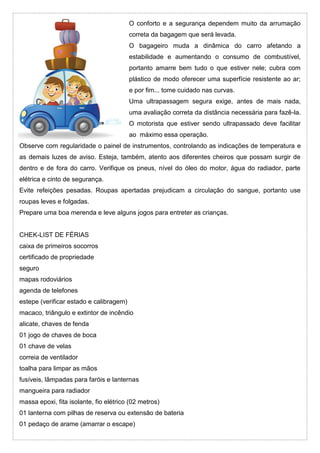 O conforto e a segurança dependem muito da arrumação
correta da bagagem que será levada.
O bagageiro muda a dinâmica do carro afetando a
estabilidade e aumentando o consumo de combustível,
portanto amarre bem tudo o que estiver nele; cubra com
plástico de modo oferecer uma superfície resistente ao ar;
e por fim... tome cuidado nas curvas.
Uma ultrapassagem segura exige, antes de mais nada,
uma avaliação correta da distância necessária para fazê-la.
O motorista que estiver sendo ultrapassado deve facilitar
ao máximo essa operação.
Observe com regularidade o painel de instrumentos, controlando as indicações de temperatura e
as demais luzes de aviso. Esteja, também, atento aos diferentes cheiros que possam surgir de
dentro e de fora do carro. Verifique os pneus, nível do óleo do motor, água do radiador, parte
elétrica e cinto de segurança.
Evite refeições pesadas. Roupas apertadas prejudicam a circulação do sangue, portanto use
roupas leves e folgadas.
Prepare uma boa merenda e leve alguns jogos para entreter as crianças.
CHEK-LIST DE FÉRIAS
caixa de primeiros socorros
certificado de propriedade
seguro
mapas rodoviários
agenda de telefones
estepe (verificar estado e calibragem)
macaco, triângulo e extintor de incêndio
alicate, chaves de fenda
01 jogo de chaves de boca
01 chave de velas
correia de ventilador
toalha para limpar as mãos
fusíveis, lâmpadas para faróis e lanternas
mangueira para radiador
massa epoxi, fita isolante, fio elétrico (02 metros)
01 lanterna com pilhas de reserva ou extensão de bateria
01 pedaço de arame (amarrar o escape)
 
