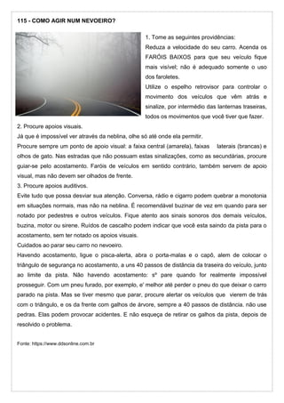 115 - COMO AGIR NUM NEVOEIRO?
1. Tome as seguintes providências:
Reduza a velocidade do seu carro. Acenda os
FARÓIS BAIXOS para que seu veículo fique
mais visível; não é adequado somente o uso
dos faroletes.
Utilize o espelho retrovisor para controlar o
movimento dos veículos que vêm atrás e
sinalize, por intermédio das lanternas traseiras,
todos os movimentos que você tiver que fazer.
2. Procure apoios visuais.
Já que é impossível ver através da neblina, olhe só até onde ela permitir.
Procure sempre um ponto de apoio visual: a faixa central (amarela), faixas laterais (brancas) e
olhos de gato. Nas estradas que não possuam estas sinalizações, como as secundárias, procure
guiar-se pelo acostamento. Faróis de veículos em sentido contrário, também servem de apoio
visual, mas não devem ser olhados de frente.
3. Procure apoios auditivos.
Evite tudo que possa desviar sua atenção. Conversa, rádio e cigarro podem quebrar a monotonia
em situações normais, mas não na neblina. É recomendável buzinar de vez em quando para ser
notado por pedestres e outros veículos. Fique atento aos sinais sonoros dos demais veículos,
buzina, motor ou sirene. Ruídos de cascalho podem indicar que você esta saindo da pista para o
acostamento, sem ter notado os apoios visuais.
Cuidados ao parar seu carro no nevoeiro.
Havendo acostamento, ligue o pisca-alerta, abra o porta-malas e o capô, alem de colocar o
triângulo de segurança no acostamento, a uns 40 passos de distância da traseira do veículo, junto
ao limite da pista. Não havendo acostamento: sº pare quando for realmente impossível
prosseguir. Com um pneu furado, por exemplo, e' melhor até perder o pneu do que deixar o carro
parado na pista. Mas se tiver mesmo que parar, procure alertar os veículos que vierem de trás
com o triângulo, e os da frente com galhos de árvore, sempre a 40 passos de distância. não use
pedras. Elas podem provocar acidentes. E não esqueça de retirar os galhos da pista, depois de
resolvido o problema.
Fonte: https://www.ddsonline.com.br
 