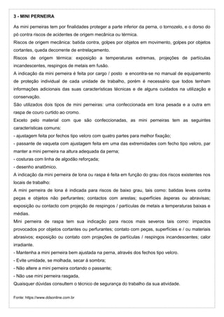 3 - MINI PERNEIRA
As mini perneiras tem por finalidades proteger a parte inferior da perna, o tornozelo, e o dorso do
pó contra riscos de acidentes de origem mecânica ou térmica.
Riscos de origem mecânica: batida contra, golpes por objetos em movimento, golpes por objetos
cortantes, queda decorrente de entrelaçamento.
Riscos de origem térmica: exposição a temperaturas extremas, projeções de partículas
incandescentes, respingos de metais em fusão.
A indicação da mini perneira é feita por cargo / posto e encontra-se no manual de equipamento
de proteção individual de cada unidade de trabalho, porém é necessário que todos tenham
informações adicionais das suas características técnicas e de alguns cuidados na utilização e
conservação.
São utilizados dois tipos de mini perneiras: uma confeccionada em lona pesada e a outra em
raspa de couro curtido ao cromo.
Exceto pelo material com que são confeccionadas, as mini perneiras tem as seguintes
características comuns:
- ajustagem feita por fechos tipo velcro com quatro partes para melhor fixação;
- passante de vaqueta com ajustagem feita em uma das extremidades com fecho tipo velcro, par
manter a mini perneira na altura adequada da perna;
- costuras com linha de algodão reforçada;
- desenho anatômico.
A indicação da mini perneira de lona ou raspa é feita em função do grau dos riscos existentes nos
locais de trabalho:
A mini perneira de lona é indicada para riscos de baixo grau, tais como: batidas leves contra
peças e objetos não perfurantes; contactos com arestas; superfícies ásperas ou abravisas;
exposição ou contacto com projeção de respingos / partículas de metais a temperaturas baixas e
médias.
Mini perneira de raspa tem sua indicação para riscos mais severos tais como: impactos
provocados por objetos cortantes ou perfurantes; contato com peças, superfícies e / ou materiais
abrasivos; exposição ou contato com projeções de partículas / respingos incandescentes; calor
irradiante.
- Mantenha a mini perneira bem ajustada na perna, através dos fechos tipo velcro.
- Evite umidade, se molhada, secar á sombra;
- Não altere a mini perneira cortando o passante;
- Não use mini perneira rasgada,
Quaisquer dúvidas consultem o técnico de segurança do trabalho da sua atividade.
Fonte: https://www.ddsonline.com.br
 
