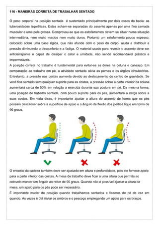 116 - MANEIRAS CORRETA DE TRABALHAR SENTADO
O peso corporal na posição sentada é sustentado principalmente por dois ossos da bacia: as
tuberosidades isquiáticas. Estas acham-se separadas do assento apenas por uma fina camada
muscular e uma pele grossa. Comprovou-se que os estofamentos devem se situar numa situação
intermediária, nem muito macios nem muito duros. Portanto um estofamento pouco espesso,
colocado sobre uma base rígida, que não afunde com o peso do corpo, ajuda a distribuir a
pressão diminuindo o desconforto e a fadiga. O material usado para revestir o assento deve ser
antiderrapante e capaz de dissipar o calor e umidade, não sendo recomendável plástico e
impermeáveis.
A posição correta no trabalho é fundamental para evitar-se as dores na coluna e cansaço. Em
comparação ao trabalho em pé, a atividade sentada alivia as pernas e os órgãos circulatórios.
Entretanto, a pressão nas costas aumenta devido ao deslocamento do centro de gravidade. Se
você fica sentado sem qualquer suporte para as costas, a pressão sobre a parte inferior da coluna
aumentará cerca de 50% em relação a exercida durante sua postura em pé. Da mesma forma,
uma posição de trabalho sentada, com pouco suporte para os pés, aumentará a carga sobre a
suas costas. Em vista disso, é importante ajustar a altura do assento de forma que os pés
possam descansar sobre a superfície de apoio e o ângulo de flexão dos joelhos fique em torno de
90 graus.
O encosto da cadeira também deve ser ajustado em altura e profundidade, pois ele fornece apoio
para a parte inferior das costas. A mesa de trabalho deve ficar a uma altura que permita ao
cotovelo manter um ângulo ao redor de 90 graus. Quando não é possível ajustar a altura da
mesa, um apoio para os pés pode ser necessário.
É importante mudar de posição quando trabalhamos sentados e ficamos de pé de vez em
quando. Às vezes é útil aliviar os ombros e o pescoço empregando um apoio para os braços.
 