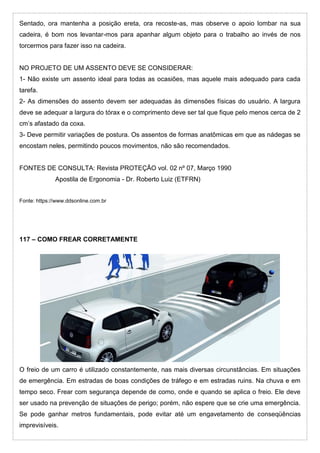 Sentado, ora mantenha a posição ereta, ora recoste-as, mas observe o apoio lombar na sua
cadeira, é bom nos levantar-mos para apanhar algum objeto para o trabalho ao invés de nos
torcermos para fazer isso na cadeira.
NO PROJETO DE UM ASSENTO DEVE SE CONSIDERAR:
1- Não existe um assento ideal para todas as ocasiões, mas aquele mais adequado para cada
tarefa.
2- As dimensões do assento devem ser adequadas às dimensões físicas do usuário. A largura
deve se adequar a largura do tórax e o comprimento deve ser tal que fique pelo menos cerca de 2
cm’s afastado da coxa.
3- Deve permitir variações de postura. Os assentos de formas anatômicas em que as nádegas se
encostam neles, permitindo poucos movimentos, não são recomendados.
FONTES DE CONSULTA: Revista PROTEÇÃO vol. 02 nº 07, Março 1990
Apostila de Ergonomia - Dr. Roberto Luiz (ETFRN)
Fonte: https://www.ddsonline.com.br
117 – COMO FREAR CORRETAMENTE
O freio de um carro é utilizado constantemente, nas mais diversas circunstâncias. Em situações
de emergência. Em estradas de boas condições de tráfego e em estradas ruins. Na chuva e em
tempo seco. Frear com segurança depende de como, onde e quando se aplica o freio. Ele deve
ser usado na prevenção de situações de perigo; porém, não espere que se crie uma emergência.
Se pode ganhar metros fundamentais, pode evitar até um engavetamento de conseqüências
imprevisíveis.
 