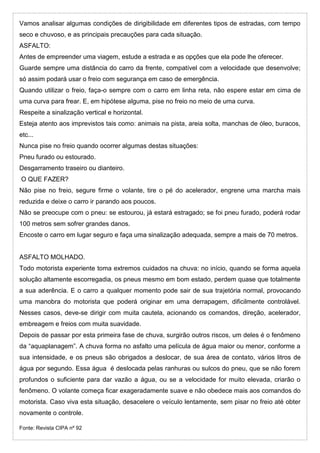Vamos analisar algumas condições de dirigibilidade em diferentes tipos de estradas, com tempo
seco e chuvoso, e as principais precauções para cada situação.
ASFALTO:
Antes de empreender uma viagem, estude a estrada e as opções que ela pode lhe oferecer.
Guarde sempre uma distância do carro da frente, compatível com a velocidade que desenvolve;
só assim podará usar o freio com segurança em caso de emergência.
Quando utilizar o freio, faça-o sempre com o carro em linha reta, não espere estar em cima de
uma curva para frear. E, em hipótese alguma, pise no freio no meio de uma curva.
Respeite a sinalização vertical e horizontal.
Esteja atento aos imprevistos tais como: animais na pista, areia solta, manchas de óleo, buracos,
etc...
Nunca pise no freio quando ocorrer algumas destas situações:
Pneu furado ou estourado.
Desgarramento traseiro ou dianteiro.
O QUE FAZER?
Não pise no freio, segure firme o volante, tire o pé do acelerador, engrene uma marcha mais
reduzida e deixe o carro ir parando aos poucos.
Não se preocupe com o pneu: se estourou, já estará estragado; se foi pneu furado, poderá rodar
100 metros sem sofrer grandes danos.
Encoste o carro em lugar seguro e faça uma sinalização adequada, sempre a mais de 70 metros.
ASFALTO MOLHADO.
Todo motorista experiente toma extremos cuidados na chuva: no início, quando se forma aquela
solução altamente escorregadia, os pneus mesmo em bom estado, perdem quase que totalmente
a sua aderência. E o carro a qualquer momento pode sair de sua trajetória normal, provocando
uma manobra do motorista que poderá originar em uma derrapagem, dificilmente controlável.
Nesses casos, deve-se dirigir com muita cautela, acionando os comandos, direção, acelerador,
embreagem e freios com muita suavidade.
Depois de passar por esta primeira fase de chuva, surgirão outros riscos, um deles é o fenômeno
da “aquaplanagem”. A chuva forma no asfalto uma película de água maior ou menor, conforme a
sua intensidade, e os pneus são obrigados a deslocar, de sua área de contato, vários litros de
água por segundo. Essa água é deslocada pelas ranhuras ou sulcos do pneu, que se não forem
profundos o suficiente para dar vazão a água, ou se a velocidade for muito elevada, criarão o
fenômeno. O volante começa ficar exageradamente suave e não obedece mais aos comandos do
motorista. Caso viva esta situação, desacelere o veículo lentamente, sem pisar no freio até obter
novamente o controle.
Fonte: Revista CIPA nº 92
 