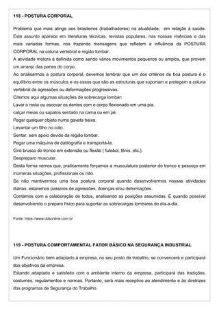118 - POSTURA CORPORAL
Problema que mais atinge aos brasileiros (trabalhadores) na atualidade, em relação à saúde.
Este assunto aparece em literaturas técnicas, revistas populares, nas nossas vivências e das
mais variadas formas, nos trazendo mensagens que refletem a influência da POSTURA
CORPORAL na coluna vertebral e região lombar.
A atividade motora é definida como sendo vários movimentos pequenos ou amplos, que provem
um arranjo das partes do corpo.
Ao analisarmos a postura corporal, devemos lembrar que um dos critérios de boa postura é o
equilíbrio entre os músculos e os ossos que são as estruturas que suportam e protegem a coluna
vertebral de agressões ou deformações progressivas.
Citemos aqui algumas situações de sobrecarga lombar:
Lavar o rosto ou escovar os dentes com o corpo flexionado em uma pia.
calçar meias ou sapatos sentado na cama ou em pé.
Pegar qualquer objeto numa gaveta baixa.
Levantar um filho no colo.
Sentar, sem apoio devido da região lombar.
Pegar uma máquina de datilografia e transportá-la.
Giro brusco do tronco em extensão ou flexão ( futebol, tênis, etc.).
Despreparo muscular.
Desta forma vemos que, praticamente forçamos a musculatura posterior do tronco e pescoço em
inúmeras situações, profissionais ou não.
Se não mantivermos uma boa postura corporal quando desenvolvermos nossas atividades
diárias, estaremos passivos de agressões, doenças e/ou deformações.
Contamos com a colaboração de todos, analisando as posições assumidas. E quando possível
desenvolvendo o preparo físico para suportar as sobrecargas lombares do dia-a-dia.
Fonte: https://www.ddsonline.com.br
119 - POSTURA COMPORTAMENTAL FATOR BÁSICO NA SEGURANÇA INDUSTRIAL
Um Funcionário bem adaptado à empresa, no seu posto de trabalho, se convencerá e participará
dos objetivos da empresa.
Estando adaptado e satisfeito com o ambiente interno da empresa, participará das tradições,
costumes, regulamentos e normas. Portanto, será mais receptivo ao atendimento e às diretrizes
dos programas de Segurança do Trabalho.
 