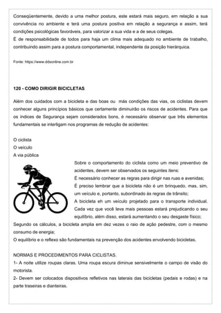 Conseqüentemente, devido a uma melhor postura, este estará mais seguro, em relação a sua
convivência no ambiente e terá uma postura positiva em relação a segurança e assim, terá
condições psicológicas favoráveis, para valorizar a sua vida e a de seus colegas.
É de responsabilidade de todos para haja um clima mais adequado no ambiente de trabalho,
contribuindo assim para a postura comportamental, independente da posição hierárquica.
Fonte: https://www.ddsonline.com.br
120 - COMO DIRIGIR BICICLETAS
Além dos cuidados com a bicicleta e das boas ou más condições das vias, os ciclistas devem
conhecer alguns princípios básicos que certamente diminuirão os riscos de acidentes. Para que
os índices de Segurança sejam considerados bons, é necessário observar que três elementos
fundamentais se interligam nos programas de redução de acidentes:
O ciclista
O veículo
A via pública
Sobre o comportamento do ciclista como um meio preventivo de
acidentes, devem ser observados os seguintes itens:
É necessário conhecer as regras para dirigir nas ruas e avenidas;
É preciso lembrar que a bicicleta não é um brinquedo, mas, sim,
um veículo e, portanto, subordinado às regras de trânsito;
A bicicleta eh um veículo projetado para o transporte individual.
Cada vez que você leva mais pessoas estará prejudicando o seu
equilíbrio, além disso, estará aumentando o seu desgaste físico;
Segundo os cálculos, a bicicleta amplia em dez vezes o raio de ação pedestre, com o mesmo
consumo de energia;
O equilíbrio e o reflexo são fundamentais na prevenção dos acidentes envolvendo bicicletas.
NORMAS E PROCEDIMENTOS PARA CICLISTAS.
1- A noite utilize roupas claras. Uma roupa escura diminue sensivelmente o campo de visão do
motorista.
2- Devem ser colocados dispositivos refletivos nas laterais das bicicletas (pedais e rodas) e na
parte traseiras e dianteiras.
 