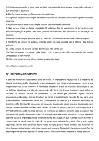 3- Pedale corretamente, a força deve ser feita pela parte dianteira do pé e nunca pelo meio pé, o
que prejudica o equilíbrio.
4- Mantenha-se sempre em fila com os outros ciclistas.
5- As pernas devem estar sempre paralelas ao quadro da bicicleta e nunca com o joelho inclinado
para fora.
6- O peso do corpo deve estar sempre sobre o pedal que está na inferior.
7- Nas curvas, entrar em baixa velocidade. O pedal que fica do lado interno na curva deve estar
sempre na posição superior. Isso evita possível atrito no solo, em decorrência da inclinação da
bicicleta.
8- Mantenha-se sempre à direita, junto ao meio fio; cuidado com os detritos e defeitos na pista
9- Mantenha-se sempre na ciclovia, evitando assim o perigo causado pelo o trânsito dos demais
veículos
10- Ande sempre no mesmo sentido do tráfego e não contra ele.
11- Não ultrapasse um veículo pela direita, pois, o campo de visão do condutor do veículo
ultrapassado é bem menor.
12- Recomenda-se acionar o freio traseiro em primeiro lugar.
Fonte: https://www.ddsonline.com.br
121- RESPEITO À SINALIZAÇÃO
A estrada Raimundo Mascarenhas está em obras. A imprudência, negligência e a imperícia de
alguns condutores estão dificultando o bom andamento das obras e colocando em riscos a sua
integridade física e a de terceiros. A velocidade excessiva, a falta de respeito a sinalização, o uso
de bebidas alcoólicas e a falta de cooperação são itens que trazem transtorno para todos os
usuários da estrada. Muitos se aborrecem, ou se irritam por perderem alguns minutos
aguardando a liberação; Outros derrubam os cones propositalmente fazendo do seu carro uma
bola de boliche, como também temos tido conhecimento de pessoas que transitam na estrada de
bicicleta, estão derrubando os cones e as placas de sinalização. Levar a sério a sinalização é um
respeito a você mesmo e também pelos demais usuários da estrada, para sua maior segurança, a
CVRD/SUMIC não está medindo esforços na melhorias da estrada, portanto cabe a cada um nós
respeitar e ter paciência durante o período em que a estrada estiver em obras, porque todo este
trabalho é para o engrandecimento e melhoramento do espaço em que vivemos. Assim teremos a
certeza que os transtornos de hoje hão de provir uma estrada de grande nível e com maior
segurança. Diante disso devemos dobrar nossa atenção, pois os riscos existem: são máquinas na
pista, homens trabalhando, pista única, poeira, entre outros. No período da noite as condições da
estrada pioram devido a escuridão, cones caídos, Por isso devemos redobrar a nossa atenção.
 