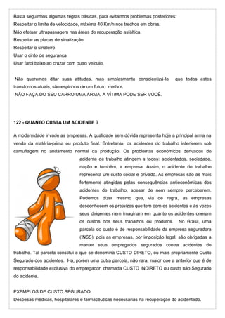Basta seguirmos algumas regras básicas, para evitarmos problemas posteriores:
Respeitar o limite de velocidade, máxima 40 Km/h nos trechos em obras.
Não efetuar ultrapassagem nas áreas de recuperação asfáltica.
Respeitar as placas de sinalização
Respeitar o sinaleiro
Usar o cinto de segurança.
Usar farol baixo ao cruzar com outro veículo.
Não queremos ditar suas atitudes, mas simplesmente conscientizá-lo que todos estes
transtornos atuais, são espinhos de um futuro melhor.
NÃO FAÇA DO SEU CARRO UMA ARMA, A VÍTIMA PODE SER VOCÊ.
122 - QUANTO CUSTA UM ACIDENTE ?
A modernidade invade as empresas. A qualidade sem dúvida representa hoje a principal arma na
venda da matéria-prima ou produto final. Entretanto, os acidentes do trabalho interferem sob
camuflagem no andamento normal da produção. Os problemas econômicos derivados do
acidente de trabalho atingem a todos: acidentados, sociedade,
nação e também, a empresa. Assim, o acidente do trabalho
representa um custo social e privado. As empresas são as mais
fortemente atingidas pelas consequências antieconômicas dos
acidentes de trabalho, apesar de nem sempre perceberem.
Podemos dizer mesmo que, via de regra, as empresas
desconhecem os prejuízos que tem com os acidentes e às vezes
seus dirigentes nem imaginam em quanto os acidentes oneram
os custos dos seus trabalhos ou produtos. No Brasil, uma
parcela do custo é de responsabilidade da empresa seguradora
(INSS), pois as empresas, por imposição legal, são obrigadas a
manter seus empregados segurados contra acidentes do
trabalho. Tal parcela constitui o que se denomina CUSTO DIRETO, ou mais propriamente Custo
Segurado dos acidentes. Há, porém uma outra parcela, não rara, maior que a anterior que é de
responsabilidade exclusiva do empregador, chamada CUSTO INDIRETO ou custo não Segurado
do acidente.
EXEMPLOS DE CUSTO SEGURADO:
Despesas médicas, hospitalares e farmacêuticas necessárias na recuperação do acidentado.
 