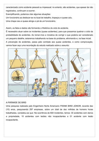 caracterizado como acidente pessoal ou impessoal, no entanto, são acidentes, que apesar de não
registrados, continuam a ocorrer.
Exemplificando, podemos citar algumas situações:
Um funcionário ao deslocar-se no local de trabalho, tropeçou e quase caiu.
Uma chapa caiu e quase atingiu o pé de um funcionário.
Assim, os fatos e dados vão formando o Histórico do ciclo do acidente.
É necessário atuar sobre os incidentes (quase acidentes), para que possamos quebrar o ciclo da
probabilidade de acidentes. Ao tomar-mos a iniciativa de corrigir o que poderia ser considerado
um pequeno detalhe, estaremos trabalhando na base do problema, eliminando-o, na fase inicial.
A prevenção de acidentes, passa pelo combate aos quase acidentes, e como comprovação,
vamos fazer aqui uma recordação do estudo realizado sobre o assunto:
A PIRÂMIDE DE BIRD
Uma pesquisa realizada pelo Engenheiro Norte Americano FRANK BIRD JÚNIOR, durante dez
(10) anos, pesquisando 297 empresas, sobre um total de dez milhões de homens horas
trabalhadas, constatou-se que: Na ocorrência de 600 incidentes, temos: 30 acidentes com danos
a propriedade, 10 acidentes com lesões não incapacitantes e 01 acidente com lesão
incapacitante.
 