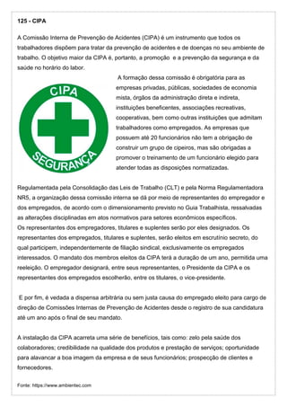 125 - CIPA
A Comissão Interna de Prevenção de Acidentes (CIPA) é um instrumento que todos os
trabalhadores dispõem para tratar da prevenção de acidentes e de doenças no seu ambiente de
trabalho. O objetivo maior da CIPA é, portanto, a promoção e a prevenção da segurança e da
saúde no horário do labor.
A formação dessa comissão é obrigatória para as
empresas privadas, públicas, sociedades de economia
mista, órgãos da administração direta e indireta,
instituições beneficentes, associações recreativas,
cooperativas, bem como outras instituições que admitam
trabalhadores como empregados. As empresas que
possuem até 20 funcionários não tem a obrigação de
construir um grupo de cipeiros, mas são obrigadas a
promover o treinamento de um funcionário elegido para
atender todas as disposições normatizadas.
Regulamentada pela Consolidação das Leis de Trabalho (CLT) e pela Norma Regulamentadora
NR5, a organização dessa comissão interna se dá por meio de representantes do empregador e
dos empregados, de acordo com o dimensionamento previsto no Guia Trabalhista, ressalvadas
as alterações disciplinadas em atos normativos para setores econômicos específicos.
Os representantes dos empregadores, titulares e suplentes serão por eles designados. Os
representantes dos empregados, titulares e suplentes, serão eleitos em escrutínio secreto, do
qual participem, independentemente de filiação sindical, exclusivamente os empregados
interessados. O mandato dos membros eleitos da CIPA terá a duração de um ano, permitida uma
reeleição. O empregador designará, entre seus representantes, o Presidente da CIPA e os
representantes dos empregados escolherão, entre os titulares, o vice-presidente.
E por fim, é vedada a dispensa arbitrária ou sem justa causa do empregado eleito para cargo de
direção de Comissões Internas de Prevenção de Acidentes desde o registro de sua candidatura
até um ano após o final de seu mandato.
A instalação da CIPA acarreta uma série de benefícios, tais como: zelo pela saúde dos
colaboradores; credibilidade na qualidade dos produtos e prestação de serviços; oportunidade
para alavancar a boa imagem da empresa e de seus funcionários; prospecção de clientes e
fornecedores.
Fonte: https://www.ambientec.com
 