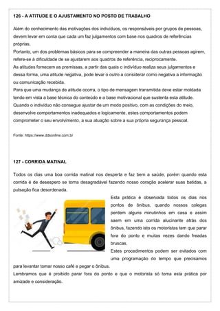 126 - A ATITUDE E O AJUSTAMENTO NO POSTO DE TRABALHO
Além do conhecimento das motivações dos indivíduos, os responsáveis por grupos de pessoas,
devem levar em conta que cada um faz julgamentos com base nos quadros de referências
próprias.
Portanto, um dos problemas básicos para se compreender a maneira das outras pessoas agirem,
refere-se à dificuldade de se ajustarem aos quadros de referência, reciprocamente.
As atitudes fornecem as premissas, a partir das quais o indivíduo realiza seus julgamentos e
dessa forma, uma atitude negativa, pode levar o outro a considerar como negativa a informação
ou comunicação recebida.
Para que uma mudança de atitude ocorra, o tipo de mensagem transmitida deve estar moldada
tendo em vista a base técnica do conteúdo e a base motivacional que sustenta esta atitude.
Quando o indivíduo não consegue ajustar de um modo positivo, com as condições do meio,
desenvolve comportamentos inadequados e logicamente, estes comportamentos podem
comprometer o seu envolvimento, a sua atuação sobre a sua própria segurança pessoal.
Fonte: https://www.ddsonline.com.br
127 - CORRIDA MATINAL
Todos os dias uma boa corrida matinal nos desperta e faz bem a saúde, porém quando esta
corrida é de desespero se torna desagradável fazendo nosso coração acelerar suas batidas, a
pulsação fica desordenada.
Esta prática é observada todos os dias nos
pontos de ônibus, quando nossos colegas
perdem alguns minutinhos em casa e assim
saem em uma corrida alucinante atrás dos
ônibus, fazendo isto os motoristas tem que parar
fora do ponto e muitas vezes dando freadas
bruscas.
Estes procedimentos podem ser evitados com
uma programação do tempo que precisamos
para levantar tomar nosso café e pegar o ônibus.
Lembramos que é proibido parar fora do ponto e que o motorista só toma esta prática por
amizade e consideração.
 